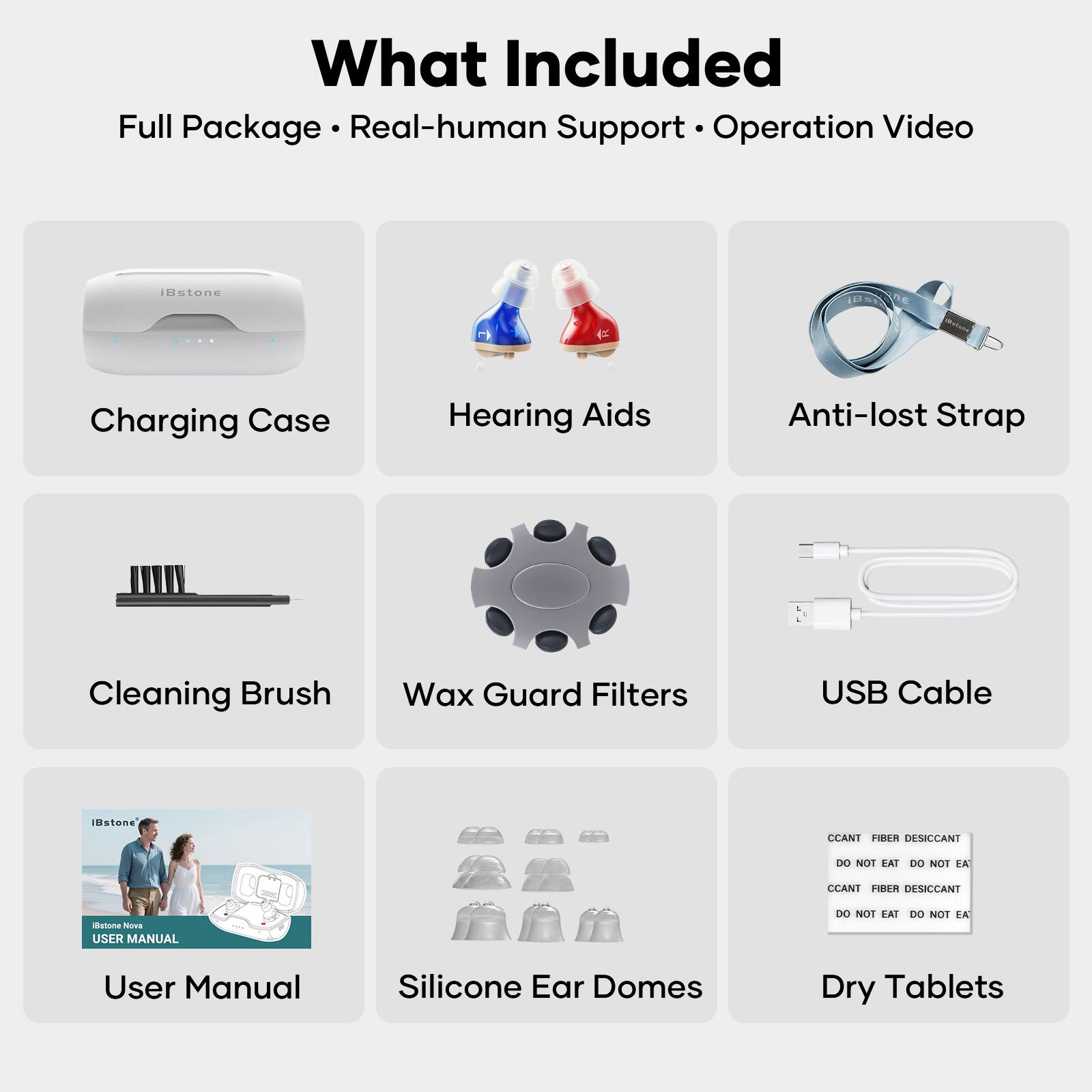 What Included  
Full Package • Real-human Support • Operation Video  

- Charging Case  
- Hearing Aids  
- Anti-lost Strap  
- Cleaning Brush  
- Wax Guard Filters  
- USB Cable  
- User Manual  
- Silicone Ear Domes  
- Dry Tablets  

CCANT FIBER DESICCANT  
DO NOT EAT DO NOT EAT  
CCANT FIBER DESICCANT  
DO NOT EAT DO NOT EAT