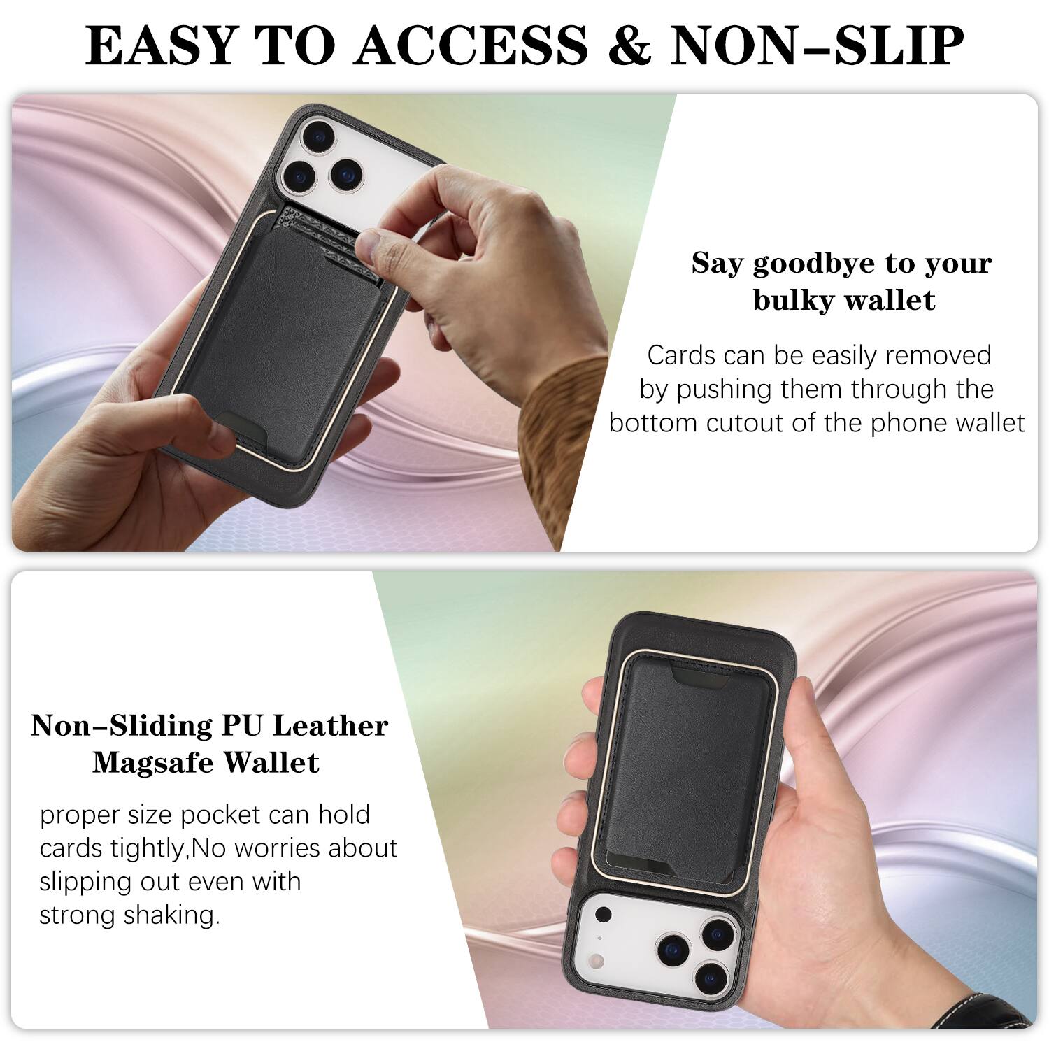 EASY TO ACCESS & NON-SLIP

Say goodbye to your bulky wallet. Cards can be easily removed by pushing them through the bottom cutout of the phone wallet.

Non-Sliding PU Leather Magsafe Wallet

proper size pocket can hold cards tightly, No worries about slipping out even with strong shaking.