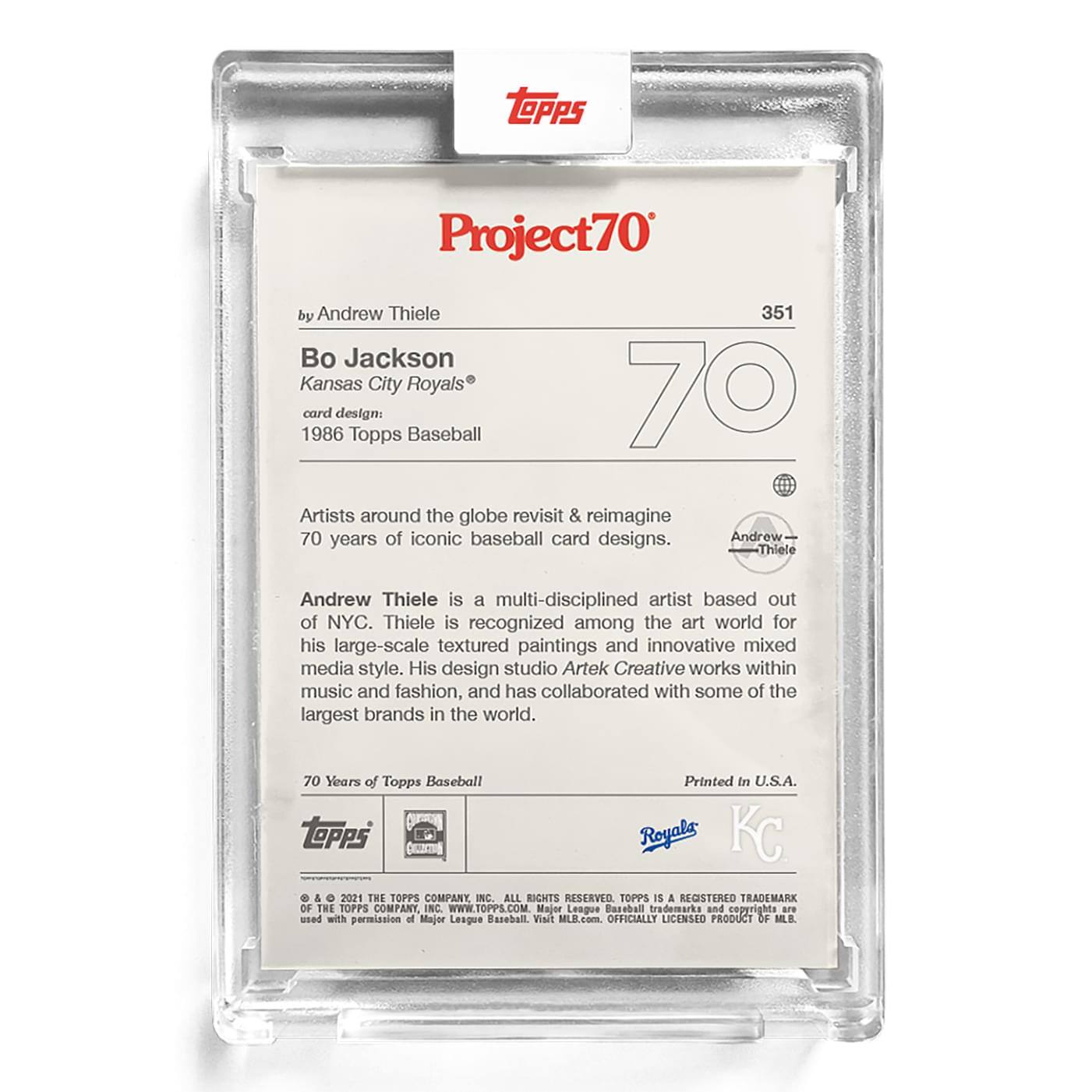 **Project70**

**351**

**Bo Jackson**  
Kansas City Royals®

**card design:**  
1986 Topps Baseball

**by Andrew Thiele**

Artists around the globe revisit & reimagine 70 years of iconic baseball card designs.

Andrew Thiele is a multi-disciplined artist based out of NYC. Thiele is recognized among the art world for his large-scale textured paintings and innovative mixed media style. His design studio Artek Creative works within music and fashion, and has collaborated with some of the largest brands in the world.

**70 Years of Topps Baseball**

Printed in U.S.A.

**TOPPS**  
© & ™ 2021 THE TOPPS COMPANY, INC. ALL RIGHTS RESERVED. TOPPS IS A REGISTERED TRADEMARK OF THE TOPPS COMPANY, INC. WWW.TOPPS.COM. Major League Baseball trademarks and copyrights are used with permission of Major League Baseball. Visit MLB.com. OFFICIALLY LICENSED PRODUCT OF MLB.

**Royals**  
**KC**