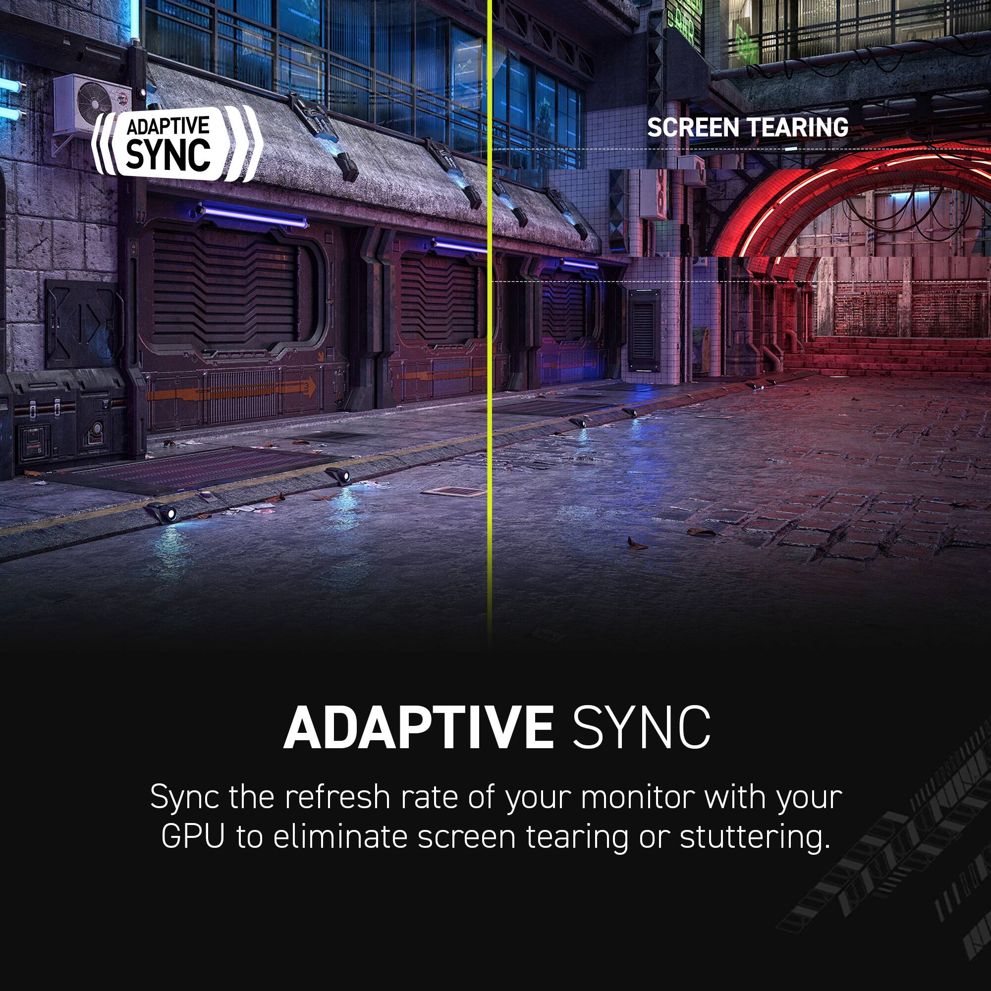 Adaptive Sync: Screen Tearing

Adaptive Sync

Sync the refresh rate of your monitor with your GPU to eliminate screen tearing or stuttering.
