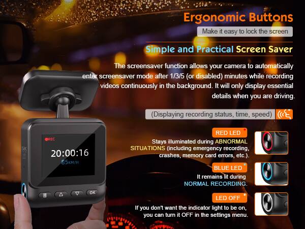 Ergonomic Buttons  
Make it easy to lock the screen  

Simple and Practical Screen Saver  
The screensaver function allows your camera to automatically enter screensaver mode after 1/3/5 (or disabled) minutes while recording videos continuously in the background. It will only display essential details when you are driving. (Displaying recording status, time, speed)  

5K REC 20:00:16 85K/H  

RED LED  
Stays illuminated during ABNORMAL SITUATIONS (including emergency recording, crashes, memory card errors, etc.).  

BLUE LED  
It remains lit during NORMAL RECORDING.  

OK LED OFF  
If you don't want the indicator light to be on, you can turn it OFF in the settings menu.