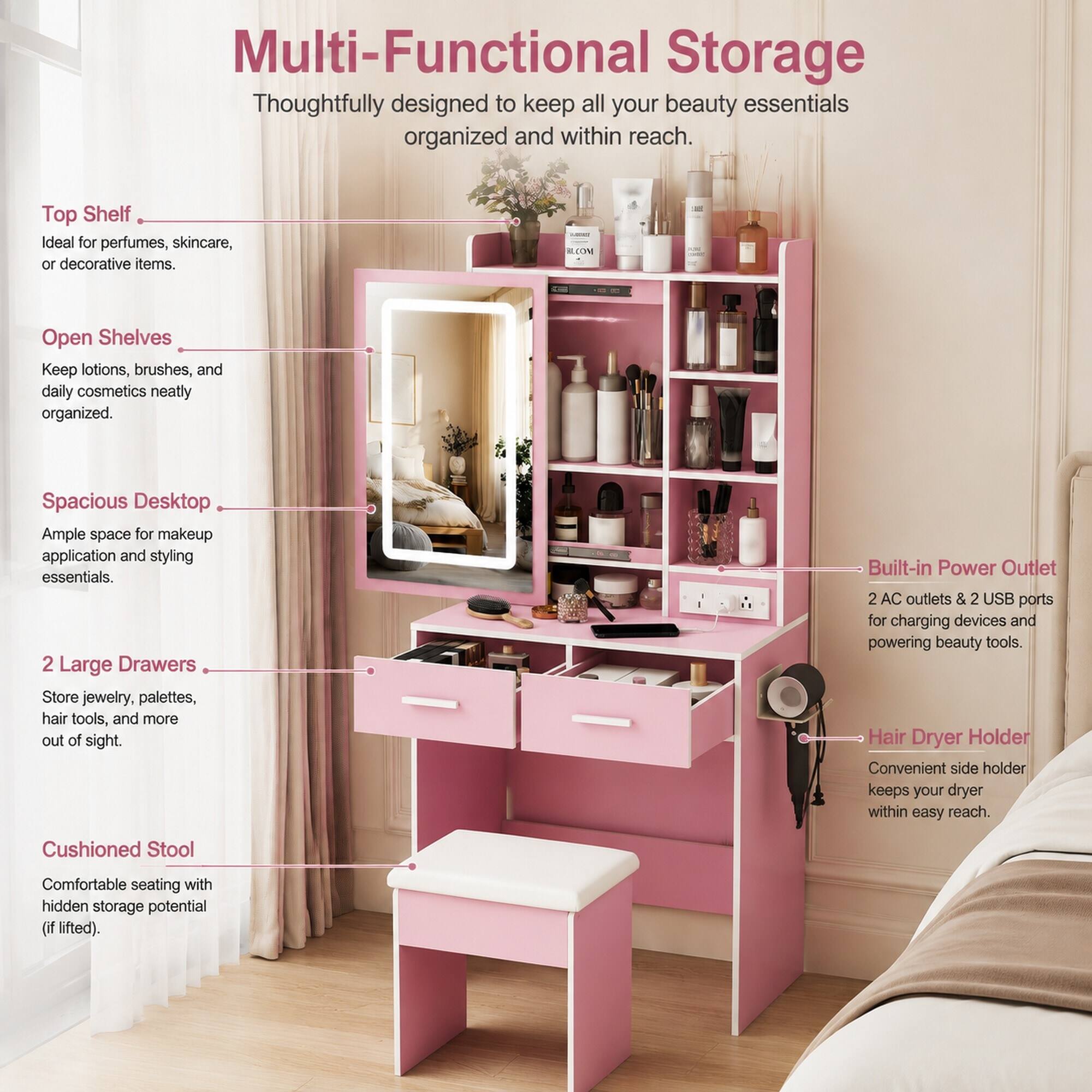 Multi-Functional Storage  
Thoughtfully designed to keep all your beauty essentials organized and within reach.

Top Shelf  
Ideal for perfumes, skincare, or decorative items.

Open Shelves  
Keep lotions, brushes, and daily cosmetics neatly organized.

Spacious Desktop  
Ample space for makeup application and styling essentials.

2 Large Drawers  
Store jewelry, palettes, hair tools, and more out of sight.

Built-in Power Outlet  
2 AC outlets & 2 USB ports for charging devices and powering beauty tools.

Hair Dryer Holder  
Convenient side holder keeps your dryer within easy reach.

Cushioned Stool  
Comfortable seating with hidden storage potential (if lifted).