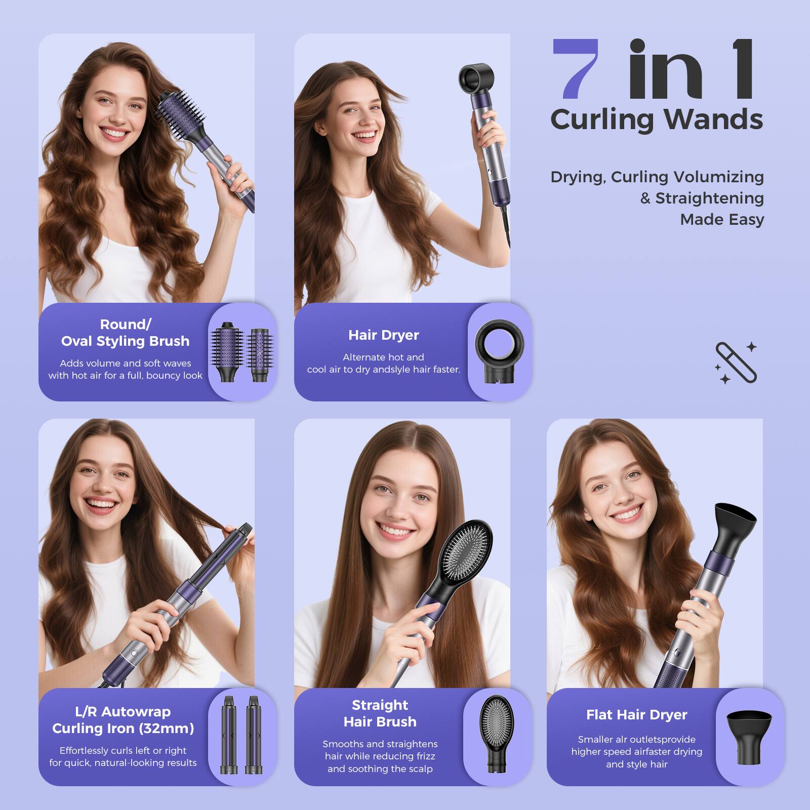 7 in 1 Curling Wands  
Drying, Curling, Volumizing & Straightening Made Easy  

Round/Oval Styling Brush  
Adds volume and soft waves with hot air for a full, bouncy look  

Hair Dryer  
Alternate hot and cool air to dry and style hair faster.  

L/R Autowrap Curling Iron (32mm)  
Effortlessly curls left or right for quick, natural-looking results  

Straight Hair Brush  
Smooths and straightens hair while reducing frizz and soothing the scalp  

Flat Hair Dryer  
Smaller air outlets provide higher speed air for faster drying and styling hair