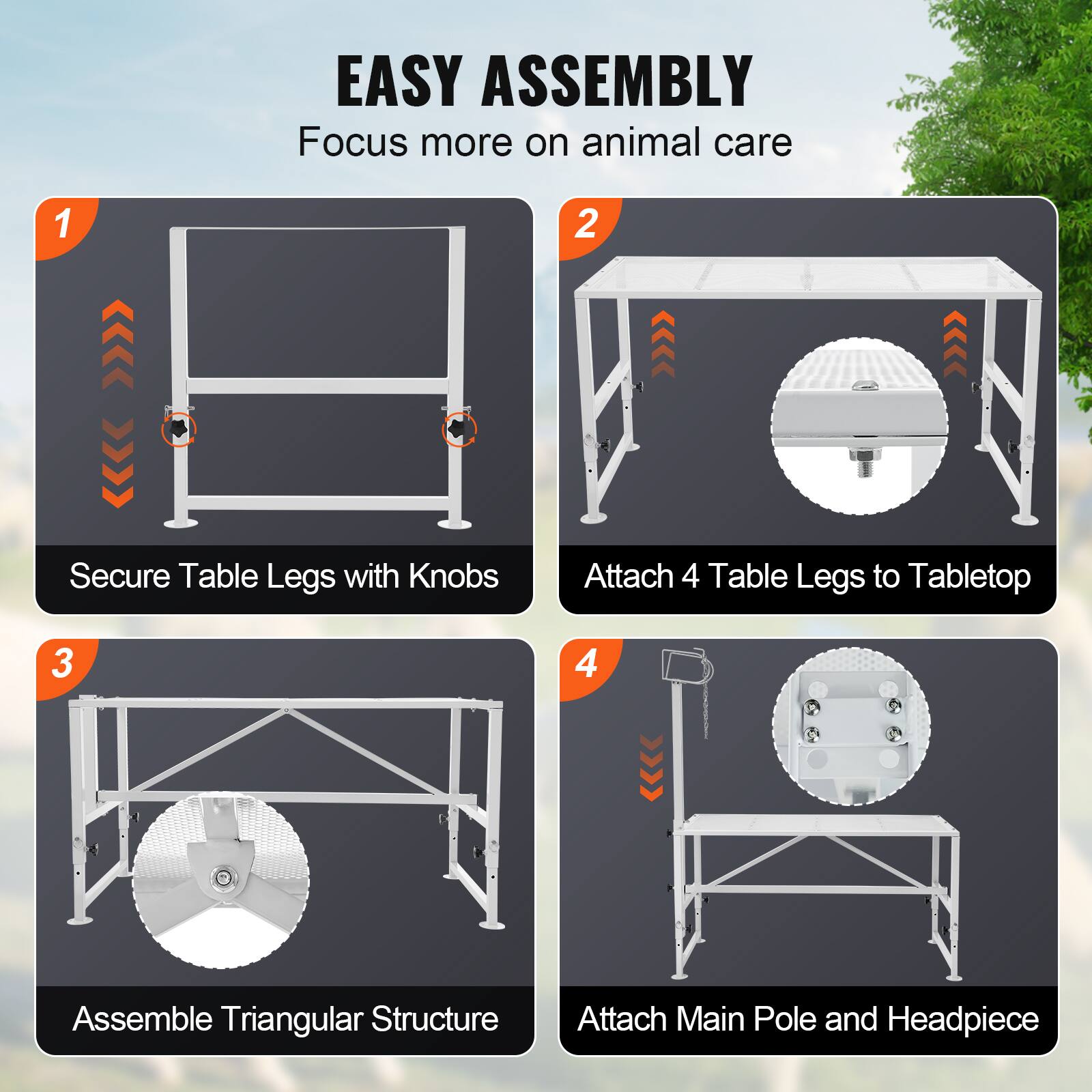 EASY ASSEMBLY  
Focus more on animal care

1. Secure Table Legs with Knobs  
2. Attach 4 Table Legs to Tabletop  
3. Assemble Triangular Structure  
4. Attach Main Pole and Headpiece