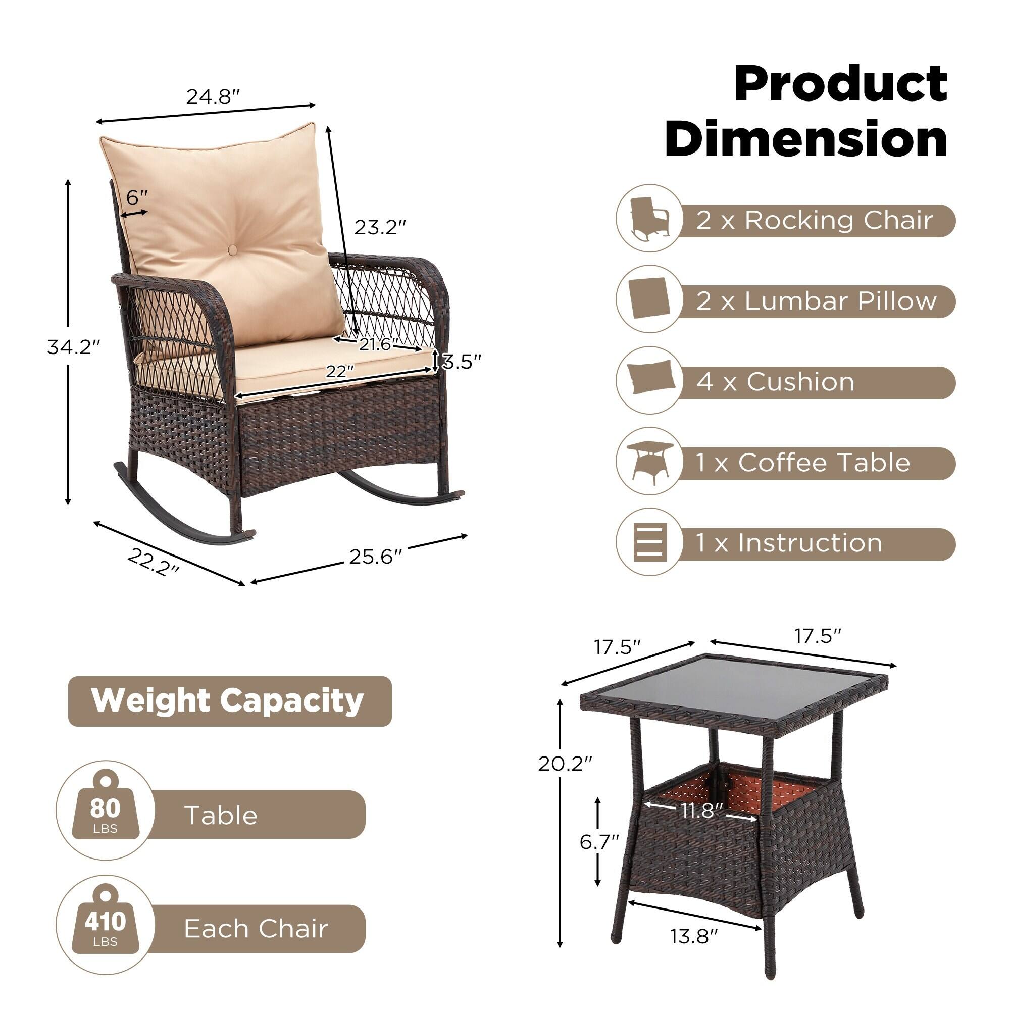 **Product Dimension**

- 2 x Rocking Chair
- 2 x Lumbar Pillow
- 4 x Cushion
- 1 x Coffee Table
- 1 x Instruction

**Weight Capacity**

- Table: 80 LBS
- Each Chair: 410 LBS

**Dimensions**

- Rocking Chair:
  - Height: 34.2"
  - Width: 25.6"
  - Depth: 22.2"
  - Seat Height: 17.5"
  - Back Height: 24.8"
  - Armrest Height: 23.2"
  - Seat Depth: 22"
  - Backrest Height: 6"
  - Armrest Width: 3.5"

- Coffee Table:
  - Height: 20.2"
  - Width: 17.5"
  - Depth: 17.5"
  - Leg Height: 6.7"
  - Leg Width: 11.8"
  - Base Width: 13.8"