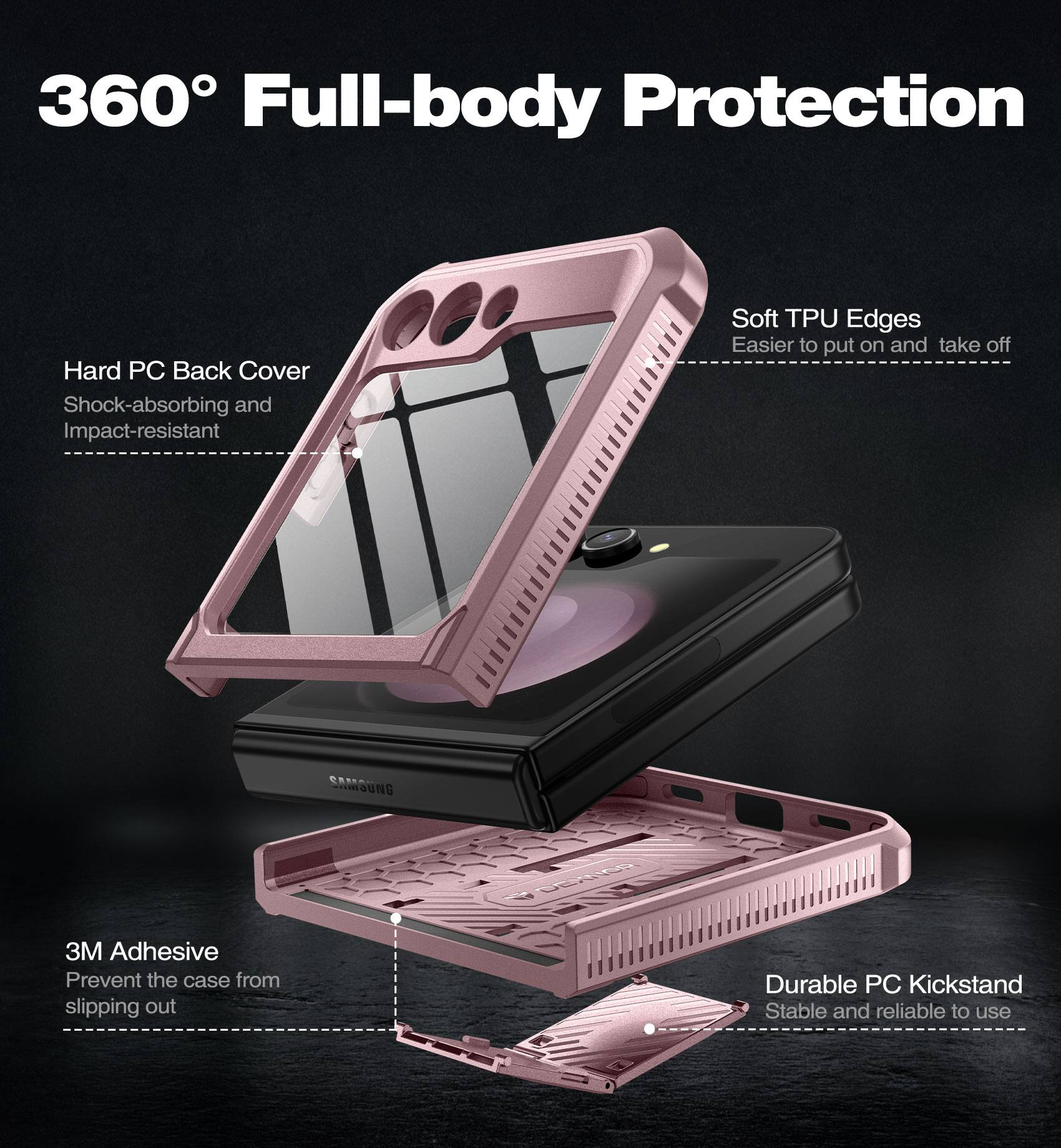 360° Full-body Protection

- Hard PC Back Cover
  - Shock-absorbing and Impact-resistant

- Soft TPU Edges
  - Easier to put on and take off

- 3M Adhesive
  - Prevent the case from slipping out

- Durable PC Kickstand
  - Stable and reliable to use