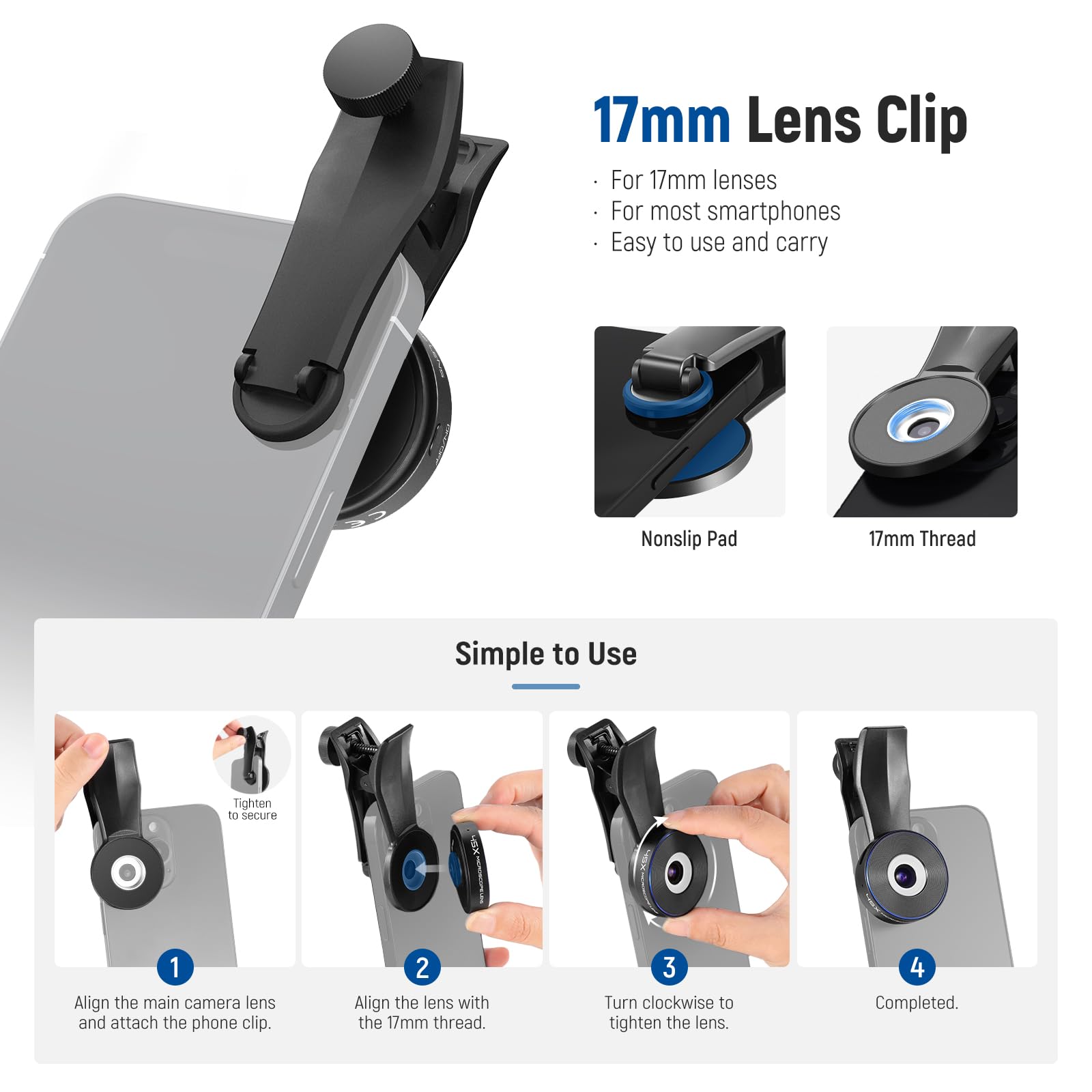 17mm Lens Clip  
For 17mm lenses  
For most smartphones  
Easy to use and carry  

Nonslip Pad  
17mm Thread  

Simple to Use  
1. Align the main camera lens and attach the phone clip.  
2. Align the lens with the 17mm thread.  
3. Turn clockwise to tighten the lens.  
4. Completed.