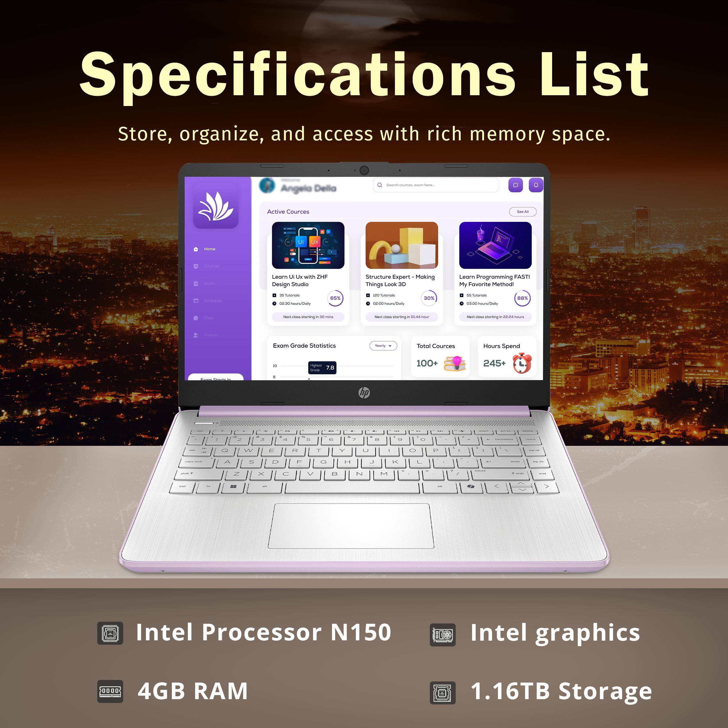 Specifications List  
Store, organize, and access with rich memory space.

- Intel Processor N150
- Intel graphics
- 4GB RAM
- 1.16TB Storage

Angelo Della  
Active Courses  
- Learn UI/UX with ZHF  
- Structure Expert - Making Big Look 3D  
- Learn Programming FAST!  

Exom Grade Statistics  
- Total Courses: 100%  
- Hours Spent: 245+