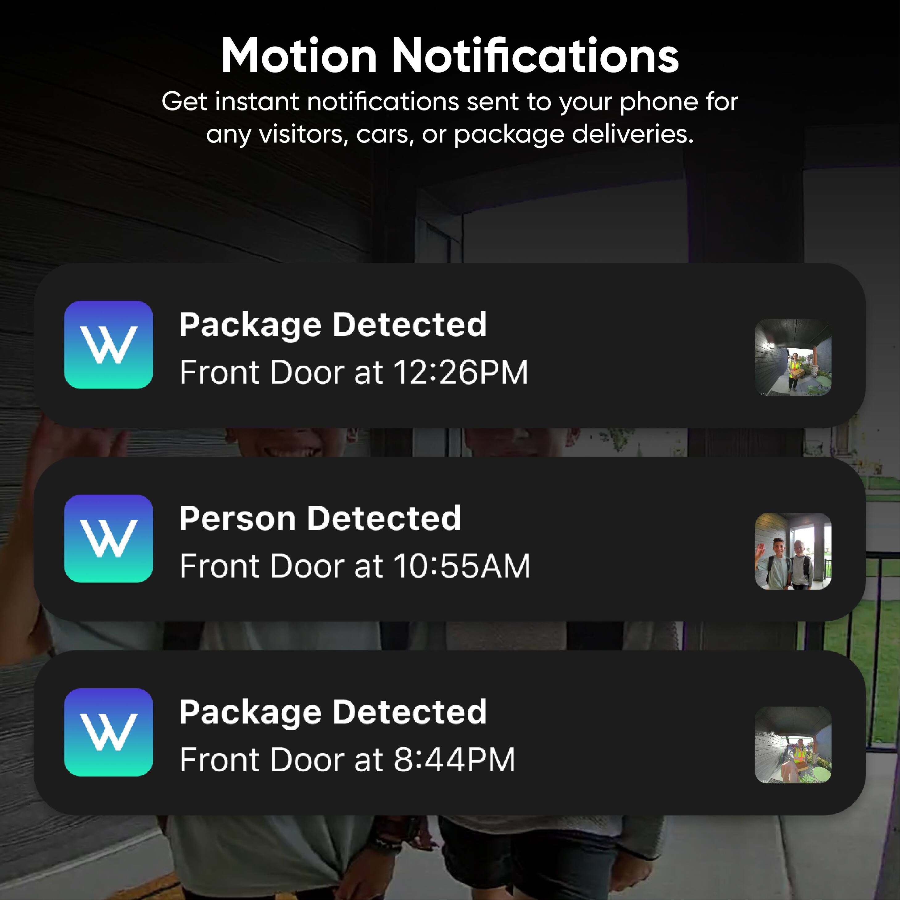 Motion Notifications  
Get instant notifications sent to your phone for any visitors, cars, or package deliveries.

- Package Detected  
  Front Door at 12:26PM

- Person Detected  
  Front Door at 10:55AM

- Package Detected  
  Front Door at 8:44PM