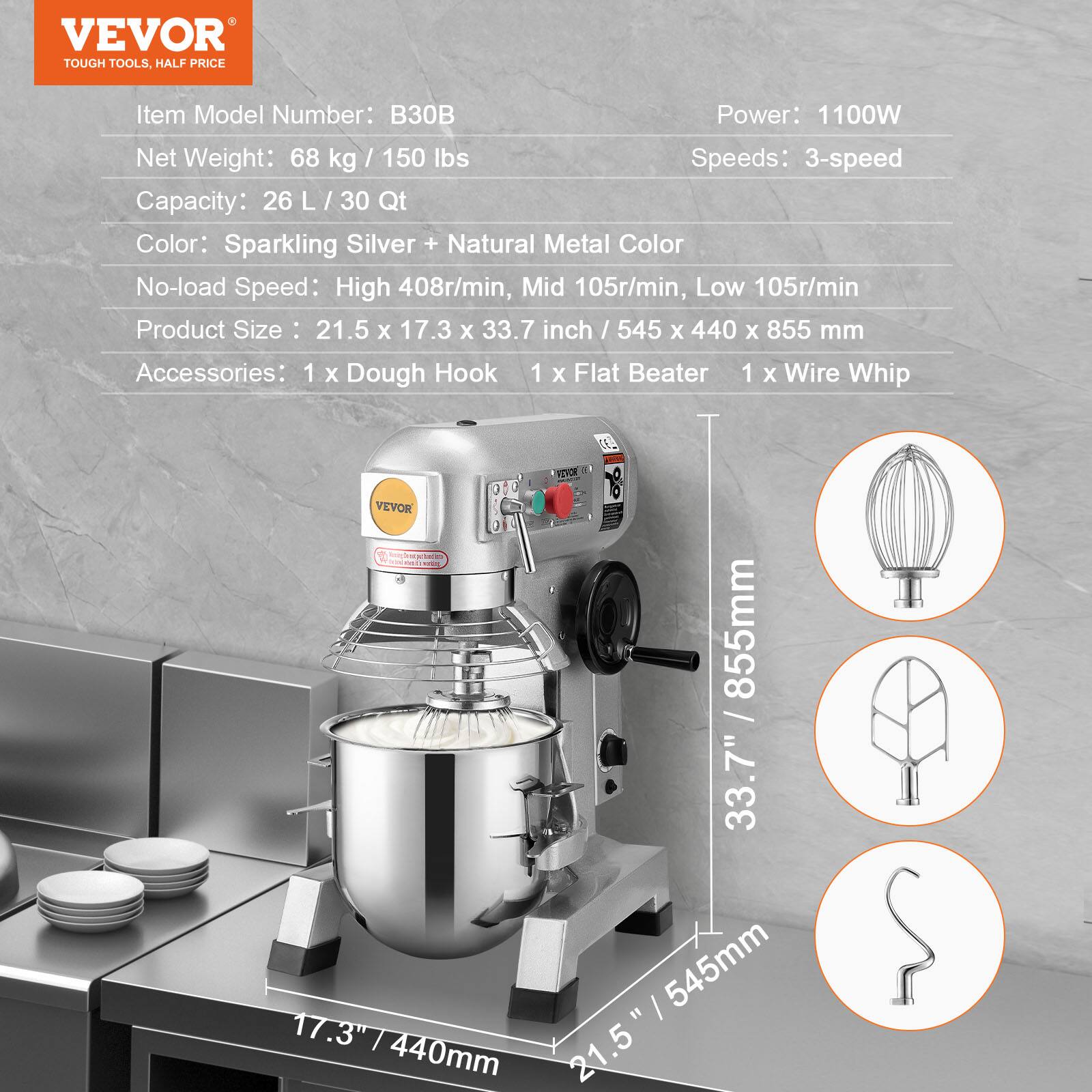 VEVOR TOUGH TOOLS, HALF PRICE

Item Model Number: B30B  
Power: 1100W  
Net Weight: 68 kg / 150 lbs  
Speeds: 3-speed  
Capacity: 26 L / 30 Qt  
Color: Sparkling Silver + Natural Metal Color  
No-load Speed: High 408r/min, Mid 105r/min, Low 105r/min  
Product Size: 21.5 x 17.3 x 33.7 inch / 545 x 440 x 855 mm  
Accessories: 1 x Dough Hook 1 x Flat Beater 1 x Wire Whip