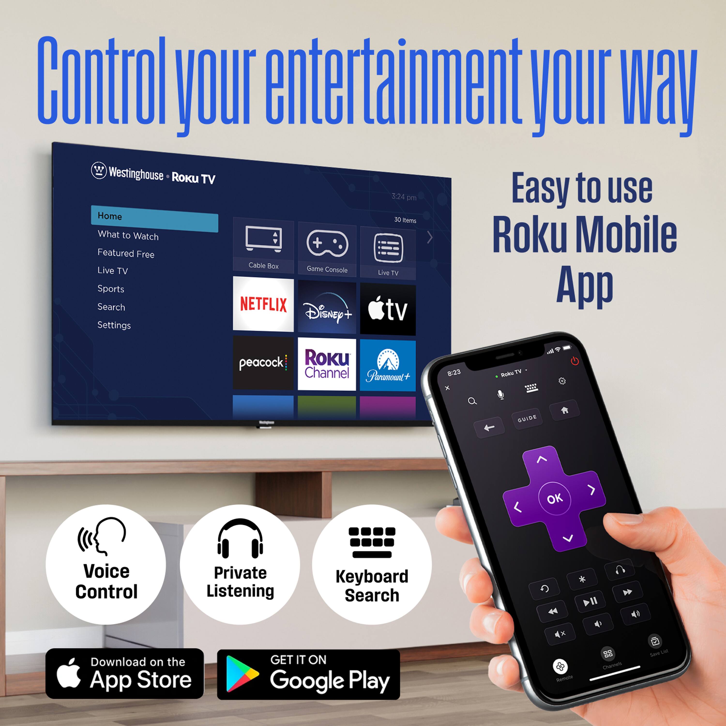 Control your entertainment your way

Westinghouse • Roku TV

Home
What to Watch
Featured Free
Live TV
Sports
Search
Settings

NETFLIX
Disney+
apple tv
peacock
Roku Channel
FireTV+

Easy to use Roku Mobile App

Voice Control
Private Listening
Keyboard Search

Download on the App Store
GET IT ON Google Play