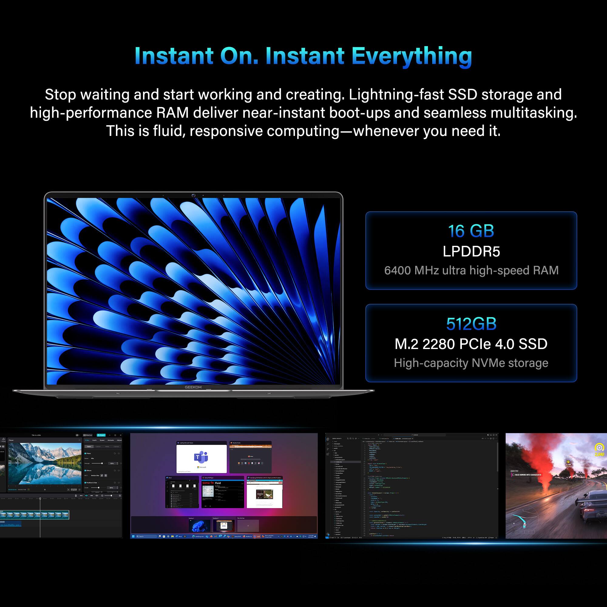 Instant On. Instant Everything

Stop waiting and start working and creating. Lightning-fast SSD storage and high-performance RAM deliver near-instant boot-ups and seamless multitasking. This is fluid, responsive computing—whenever you need it.

16 GB LPDDR5 6400 MHz ultra high-speed RAM

512GB M.2 2280 PCIe 4.0 SSD High-capacity NVMe storage