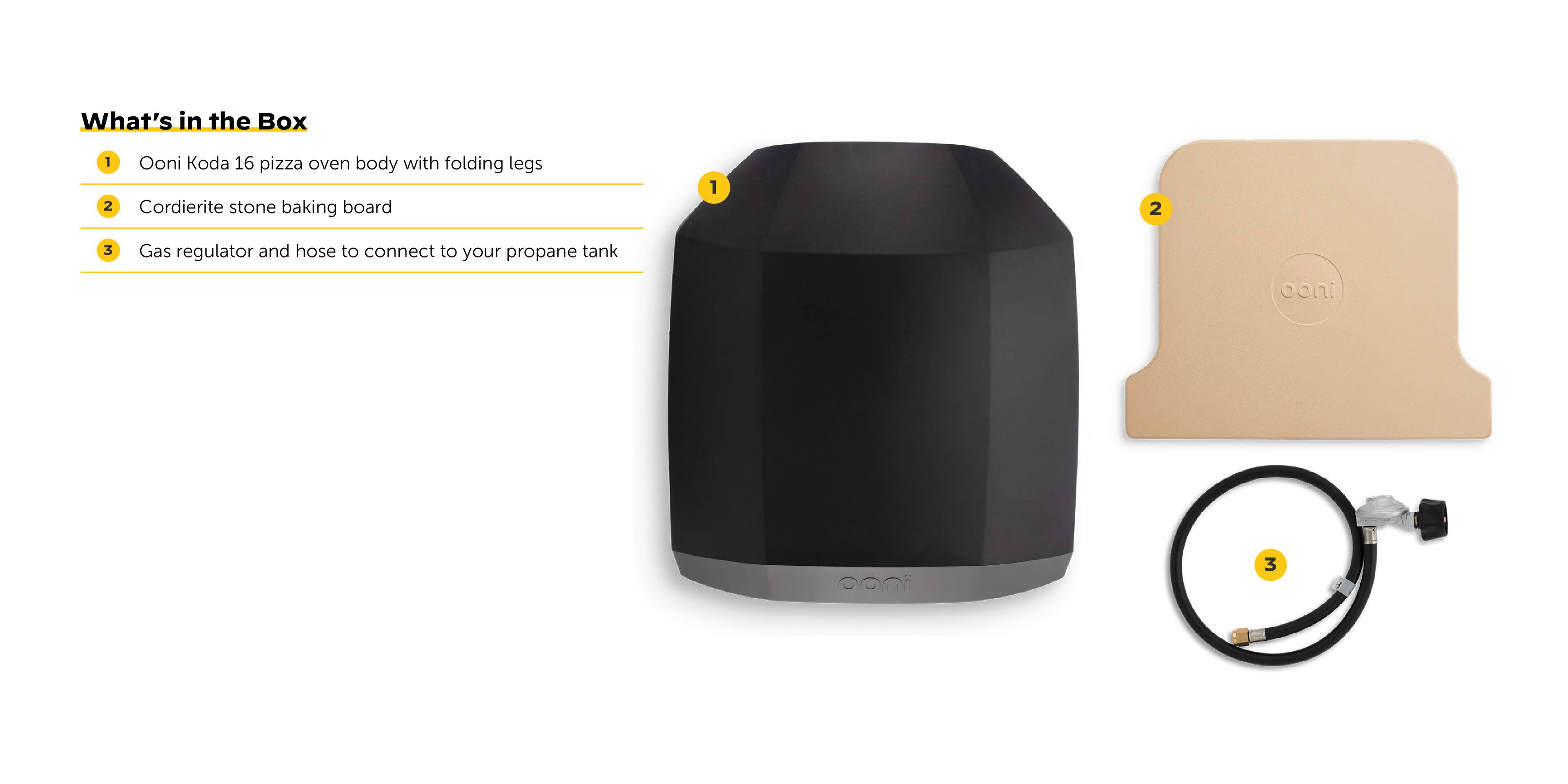 What's in the Box: 1. Ooni Koda 16 pizza oven with folding legs 2. Cordierite stone baking board 3. Gas regulator and hose to connect to your propane tank.