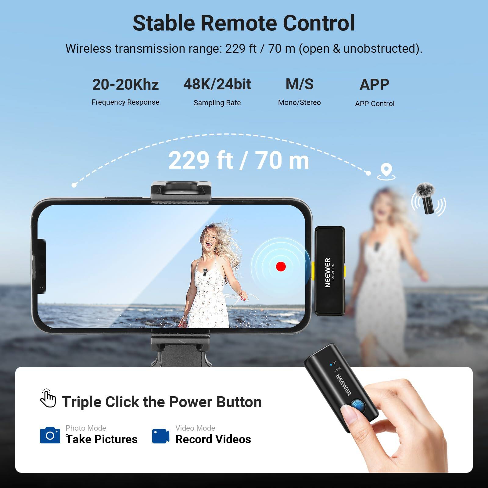 Stable Remote Control Wireless transmission range: 229 ft / 70 m (open & unobstructed).  
20-20Khz 48K/24bit M/S Frequency Response Sampling Rate Mono/Stereo APP APP Control  
229 ft / 70 m  
NEEWER i  
Triple Click the Power Button  
Photo Mode Take Pictures  
Video Mode Record Videos