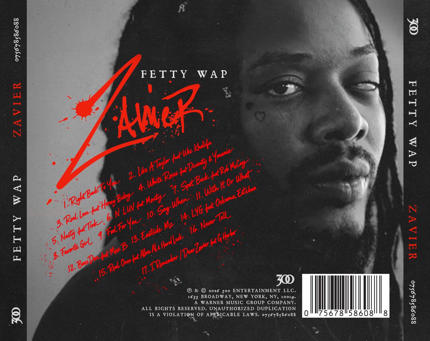 FETTY WAP  
ZAVIER

1. Right Back To You  
2. Like  
3. Real Love  
4. White Rose  
5. Nasty  
6. N LUV  
7. I Remember  
8. Favorite Girl  
9. Fall For You  
10. Say When  
11. With It Or What  
12. Boss Don  
13. Eastside Me  
14. LYG  
15. Real Ones

feat. Wiz Khalifa, Ymerie Taylor, Divinity, Rob, Melody, Honey B, Monty, Esteban, Oskama

300 ENTERTAINMENT LLC  
1633 BROADWAY, NEW YORK, NY, 10019  
A WARNER MUSIC GROUP COMPANY  
ALL RIGHTS RESERVED.  
UNAUTHORIZED DUPLICATION IS A VIOLATION OF APPLICABLE LAWS.

075678586088