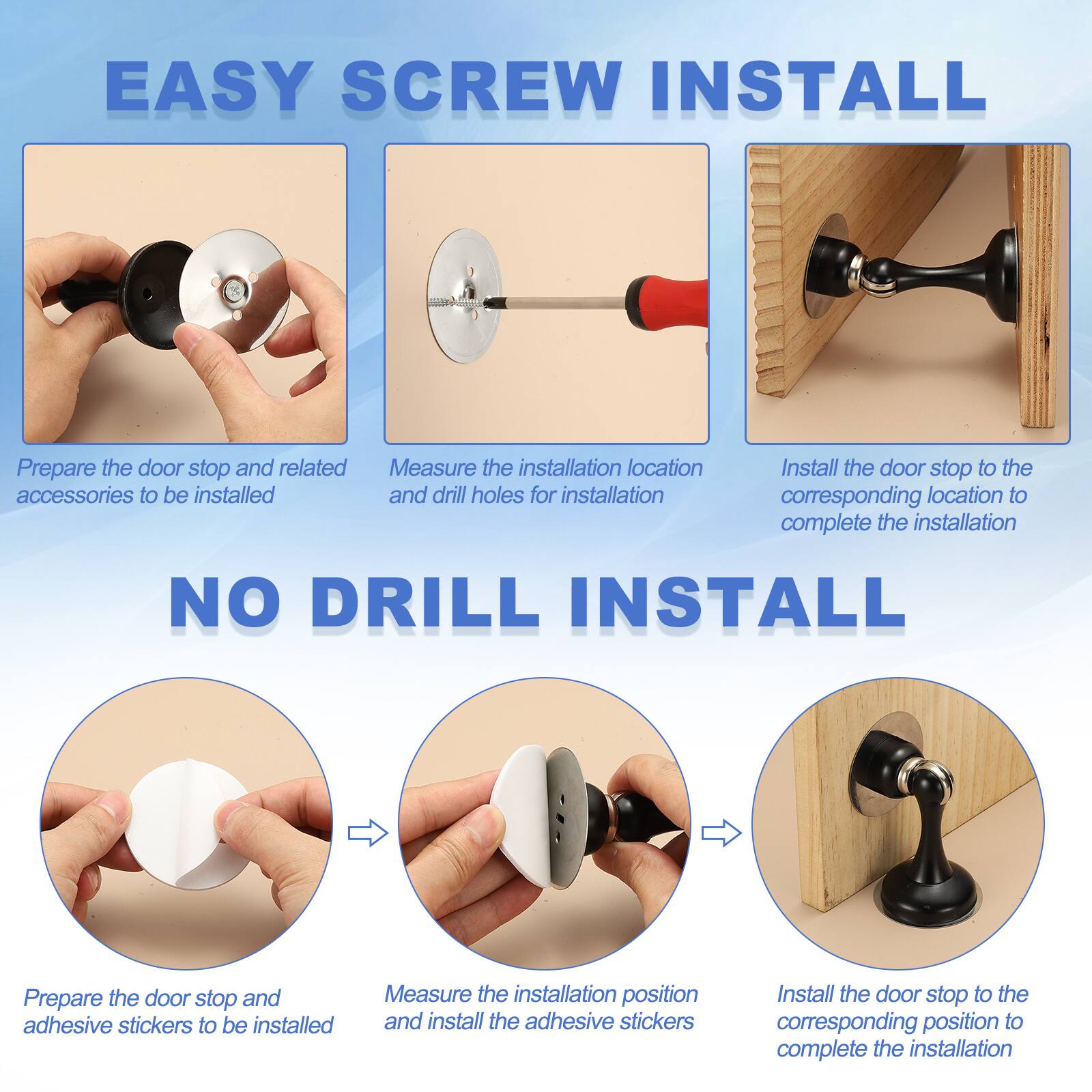EASY SCREW INSTALL
- Prepare the door stop and related accessories to be installed
- Measure the installation location and drill holes for installation
- Install the door stop to the corresponding location to complete the installation

NO DRILL INSTALL
- Prepare the door stop and adhesive stickers to be installed
- Measure the installation position and install the adhesive stickers
- Install the door stop to the corresponding position to complete the installation