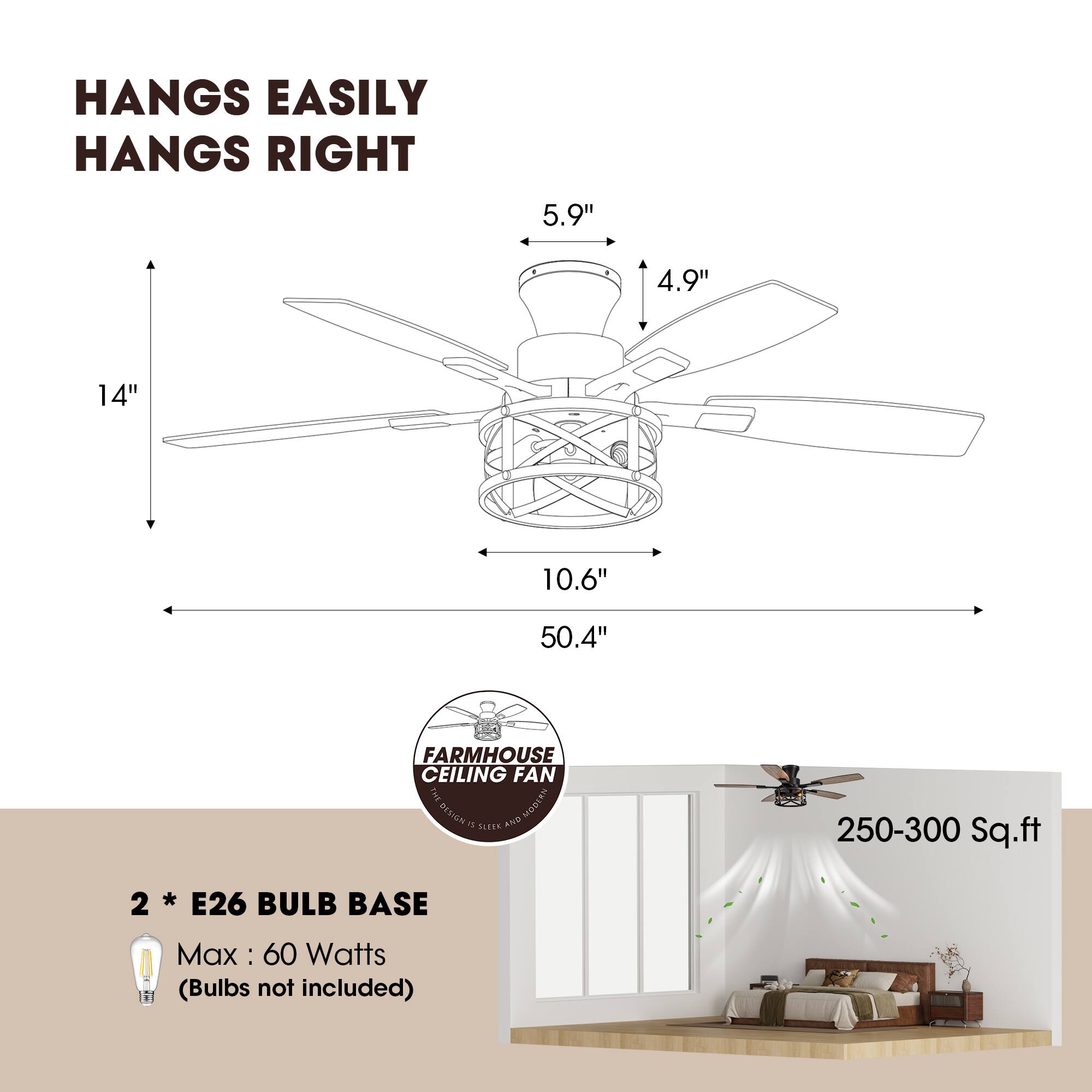 HANGS EASILY  
HANGS RIGHT  

5.9"  
4.9"  
14"  
10.6"  
50.4"  

FARMHOUSE CEILING FAN  

2 * E26 BULB BASE  
Max: 60 Watts (Bulbs not included)  

250-300 Sq.ft