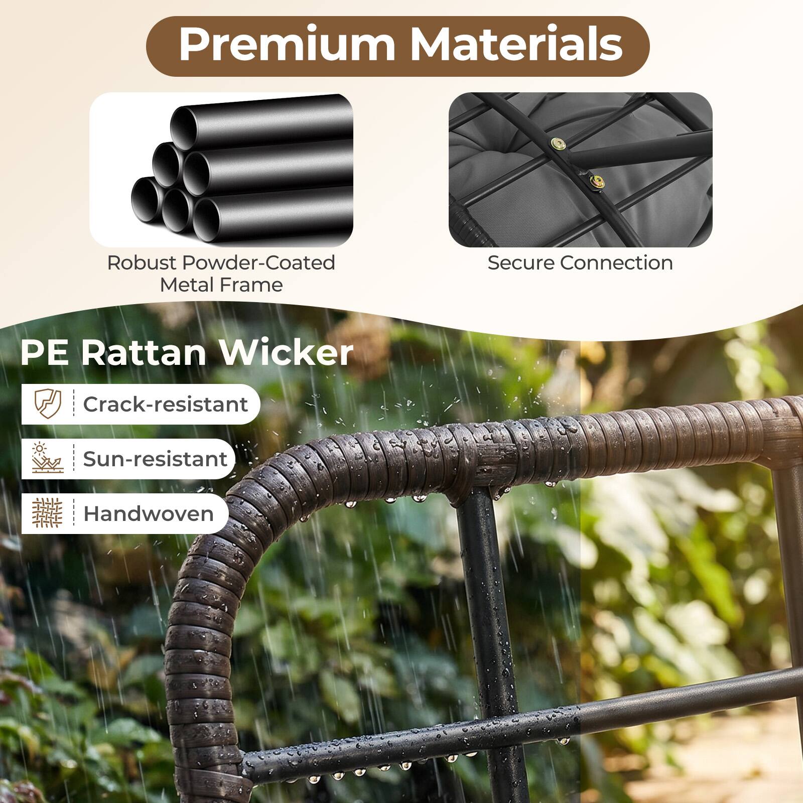 Premium Materials  
Robust Powder-Coated Metal Frame  
Secure Connection  
PE Rattan Wicker  
Crack-resistant  
Sun-resistant  
Handwoven