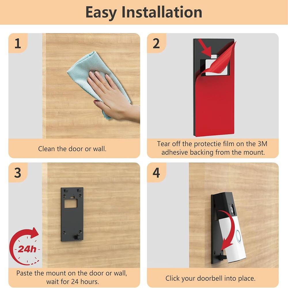 Easy Installation

1. Clean the door or wall.
2. Tear off the protective film on the 3M adhesive backing from the mount.
3. Paste the mount on the door or wall, wait for 24 hours.
4. Click your doorbell into place.