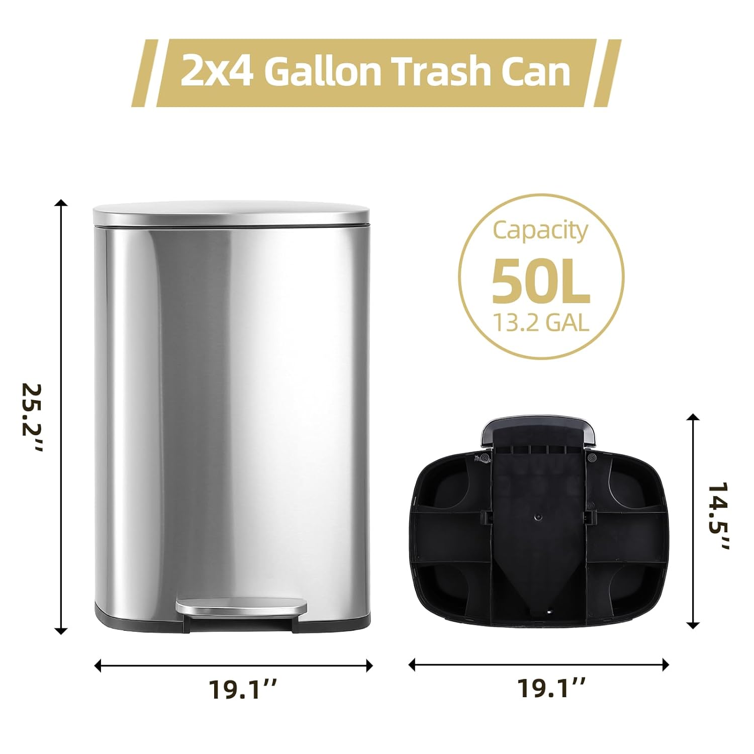 2x4 Gallon Trash Can  
Capacity: 50L (13.2 GAL)  
Dimensions: 25.2" H x 19.1" W x 14.5" D