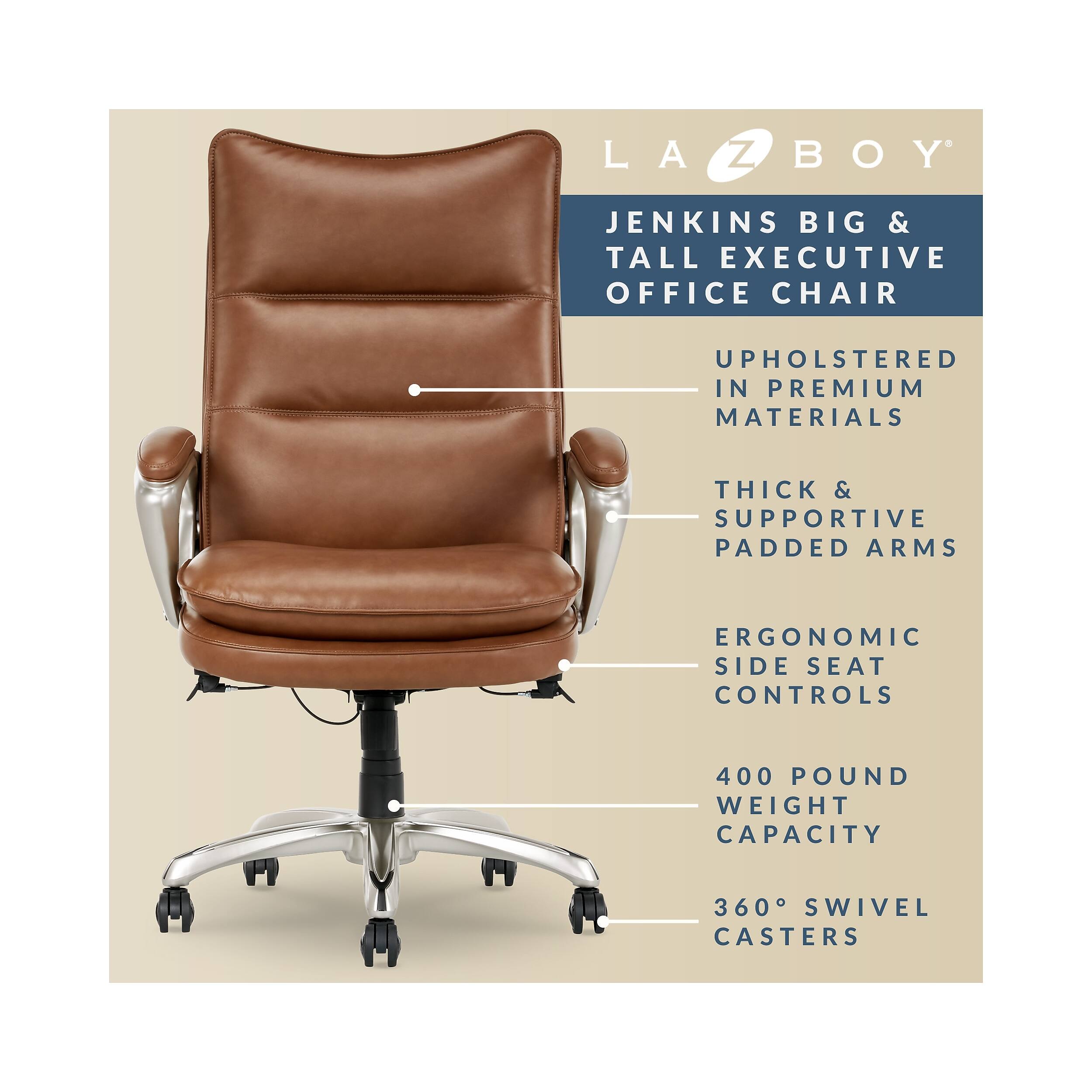 LA Z BOY JENKINS BIG & TALL EXECUTIVE OFFICE CHAIR  
UPHOLSTERED IN PREMIUM MATERIALS  
THICK & SUPPORTIVE PADDED ARMS  
ERGONOMIC SIDE SEAT CONTROLS  
400 POUND WEIGHT CAPACITY  
360° SWIVEL CASTERS