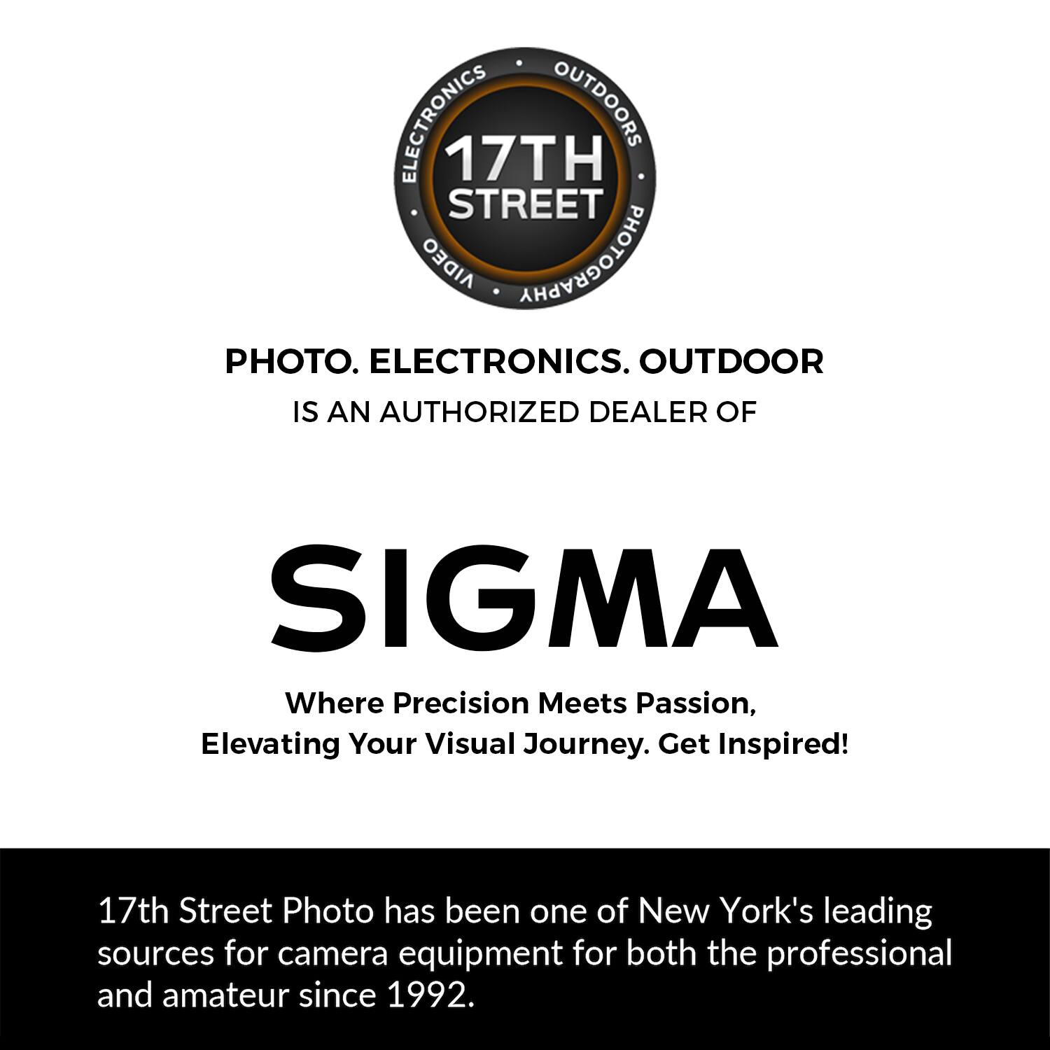 ELECTRONICS OUTDOORS 17TH STREET ORGIA PHOTOGRAPHY PHOTO. ELECTRONICS. OUTDOOR IS AN AUTHORIZED DEALER OF SIGMA Where Precision Meets Passion, Elevating Your Visual Journey. Get Inspired! 17th Street Photo has been one of New York's leading sources for camera equipment for both the professional and amateur since 1992.