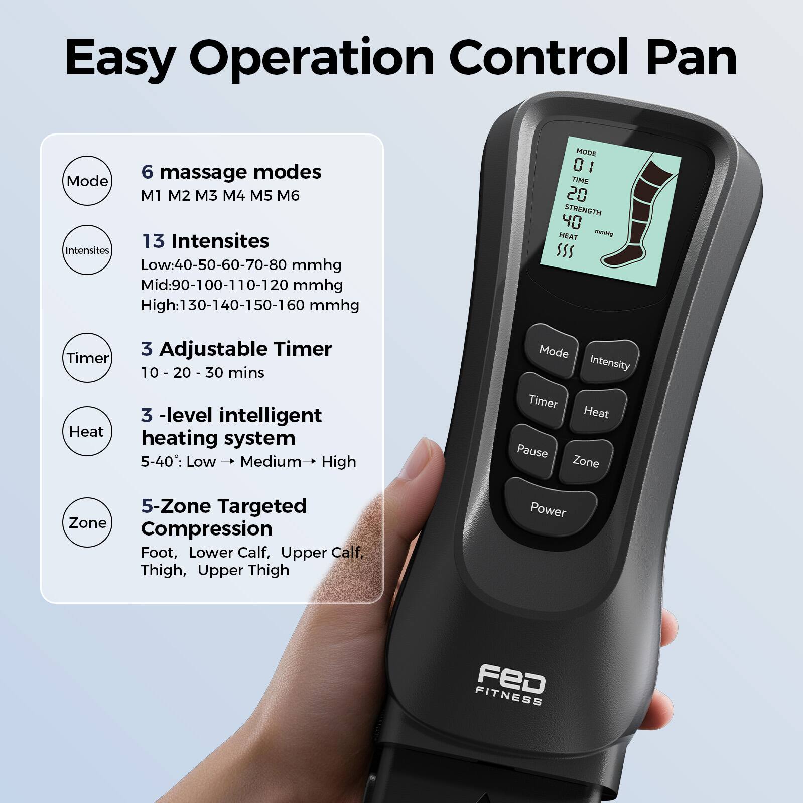 Easy Operation Control Pan

6 massage modes
Mode M1 M2 M3 M4 M5 M6

13 Intensities
Low: 40-50-60-70-80 mmhg
Mid: 90-100-110-120 mmhg
High: 130-140-150-160 mmhg

3 Adjustable Timer
10 - 20 - 30 mins

3 -level intelligent heating system
5-40: Low → Medium → High

5-Zone Targeted Compression
Foot, Lower Calf, Upper Calf, Thigh, Upper Thigh

MODE C I TIME 20 STRENGTH 40 HEAT
mnitg SSS Timer 3

Mode Intensity Heat 3