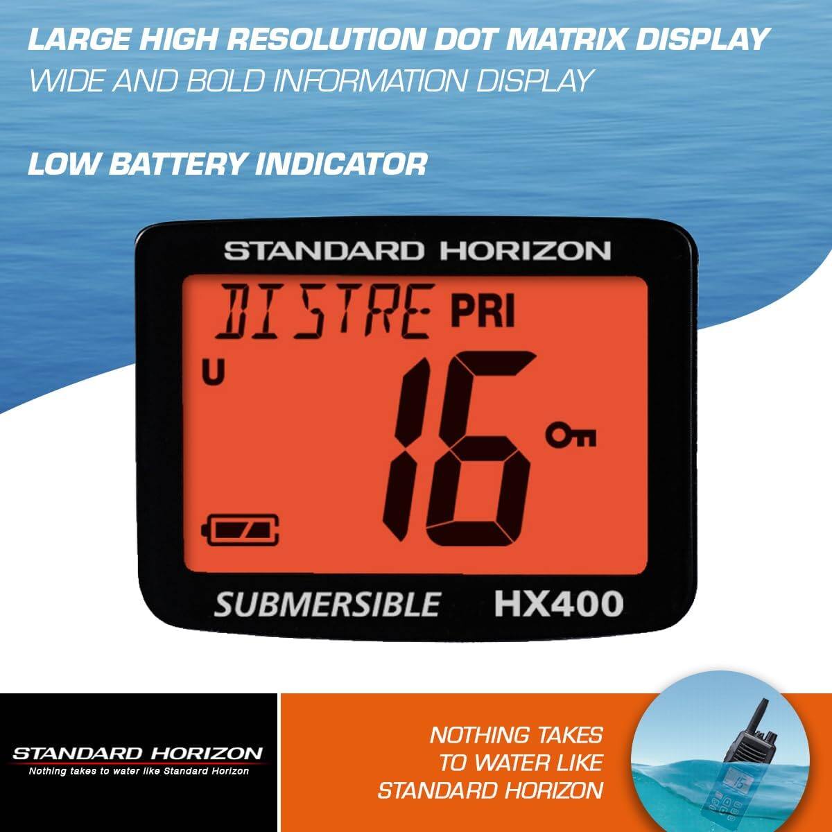 LARGE HIGH RESOLUTION DOT MATRIX DISPLAY  
WIDE AND BOLD INFORMATION DISPLAY  
LOW BATTERY INDICATOR  

STANDARD HORIZON  
DISTRE PRI  
16  
U  
On  

SUBMERSIBLE  
HX400  

NOTHING TAKES TO WATER LIKE STANDARD HORIZON