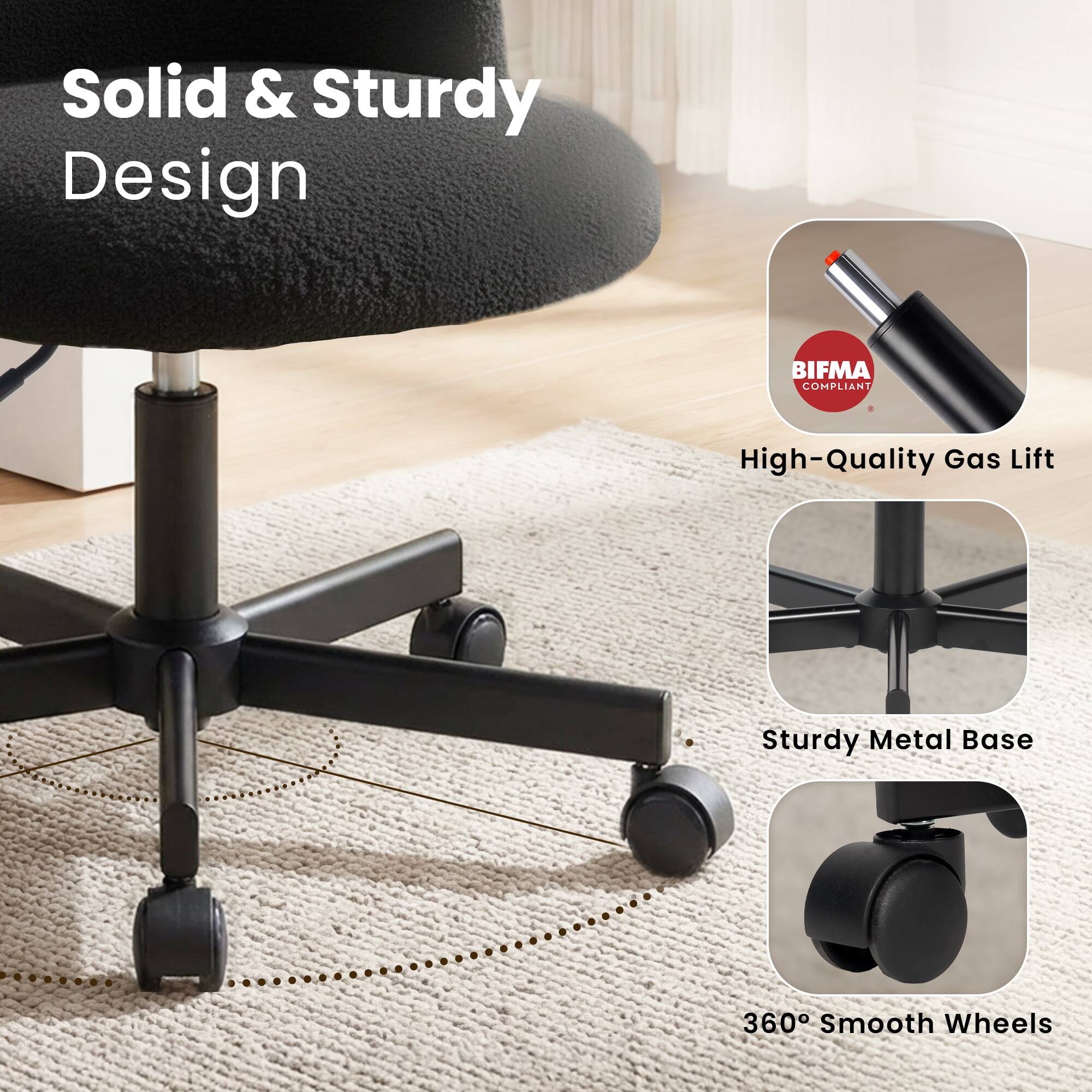 Solid & Sturdy Design  
BIFMA COMPLIANT  
High-Quality Gas Lift  
Sturdy Metal Base  
360° Smooth Wheels