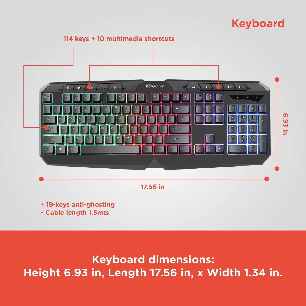 114 keys + 10 multimedia shortcuts

Keyboard dimensions:
Height 6.93 in, Length 17.56 in, x Width 1.34 in.

- 19-keys anti-ghosting
- Cable length 1.5mts