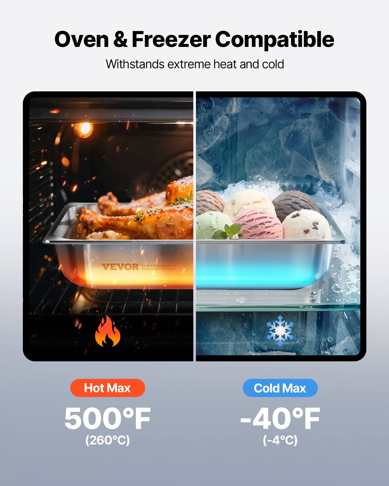 Oven & Freezer Compatible  
Withstands extreme heat and cold  

Hot Max  
500°F (260°C)  

Cold Max  
-40°F (-4°C)  

VEVOR  
Technical Support and E-Warranty Certificate