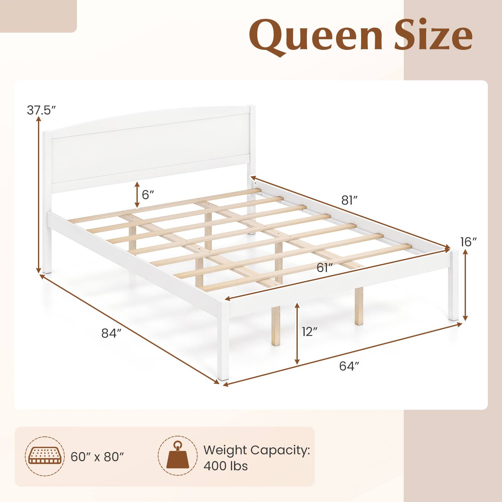 Queen Size

37.5"
6"
81"
16"
61"
12"
64"
84"

60" x 80"

Weight Capacity: 400 lbs