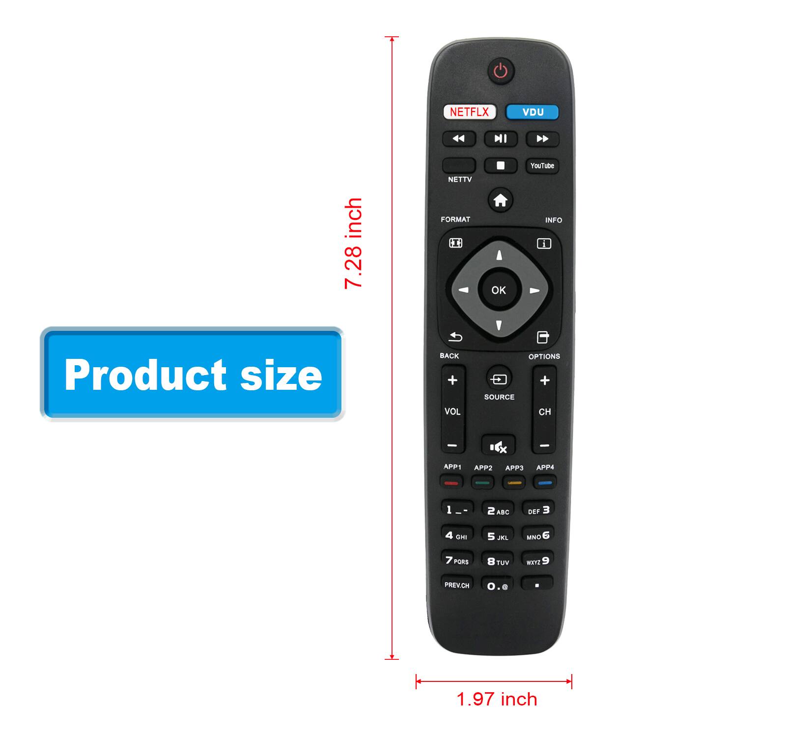 NETFLIX VDU  
YouTube  
NETTV  
FORMAT INFO  
BACK VOL OPTIONS SOURCE CH  
APP1 APP2 APP3 APP4  
1 2ABC 3 DEF 4 GHI 5 JKL 6 MNO 7 PORS 8 TUV 9 WXYZ 0 .  
PREVCH  
Product size: 7.28 inch x 1.97 inch