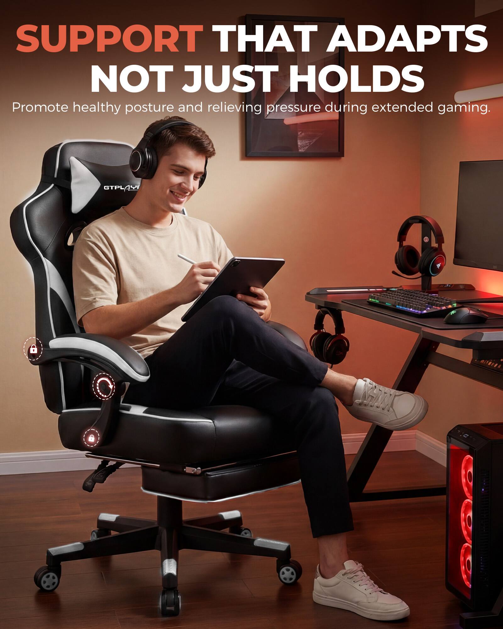 SUPPORT THAT ADAPTS NOT JUST HOLDS  
Promote healthy posture and relieving pressure during extended gaming.
