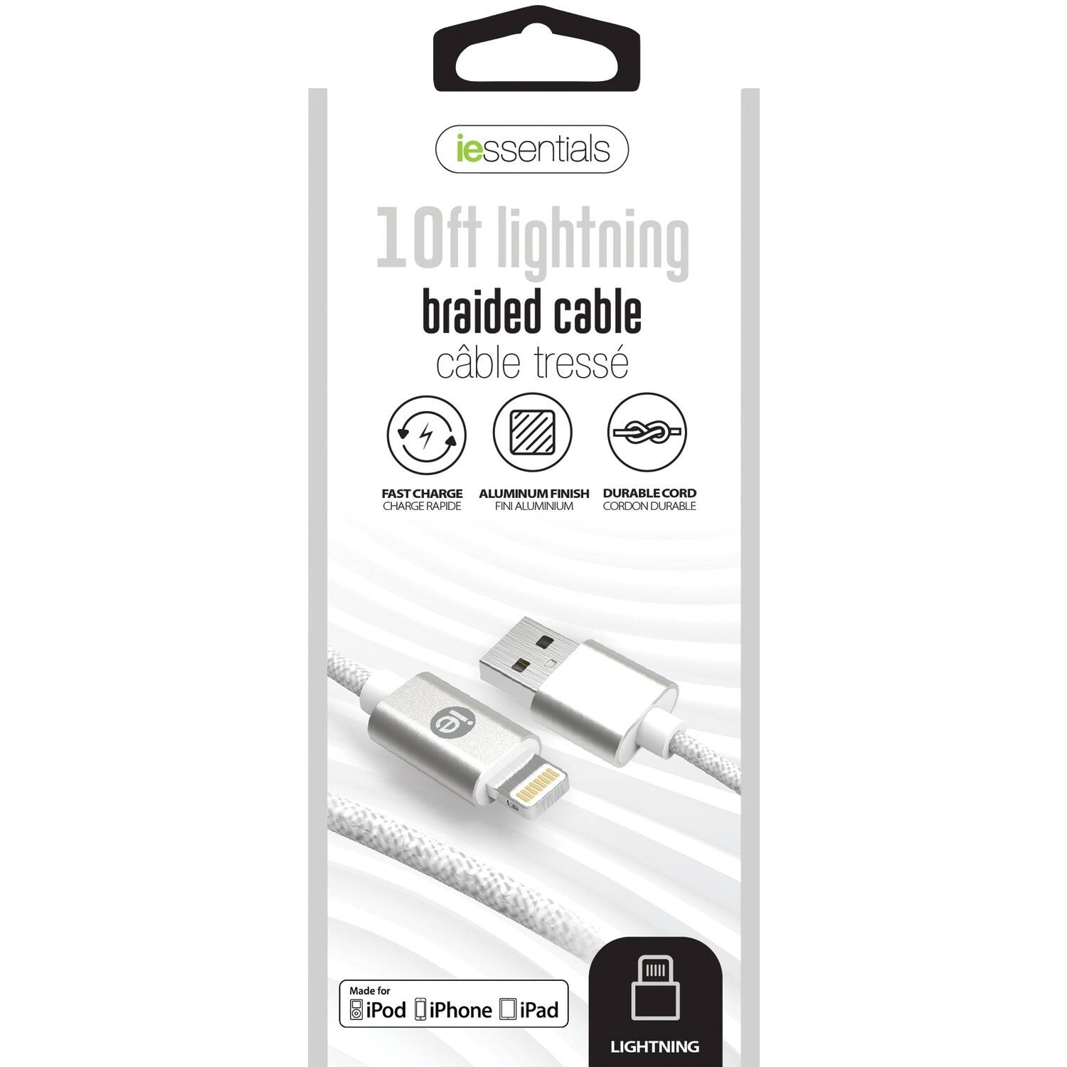 iessentials  
10ft lightning braided cable  
câble tressé  

FAST CHARGE  
CHARGE RAPIDE  

ALUMINUM FINISH  
FIN ALUMINIUM  

DURABLE CORD  
CORDON DURABLE  

Made for iPod iPhone iPad  

LIGHTNING