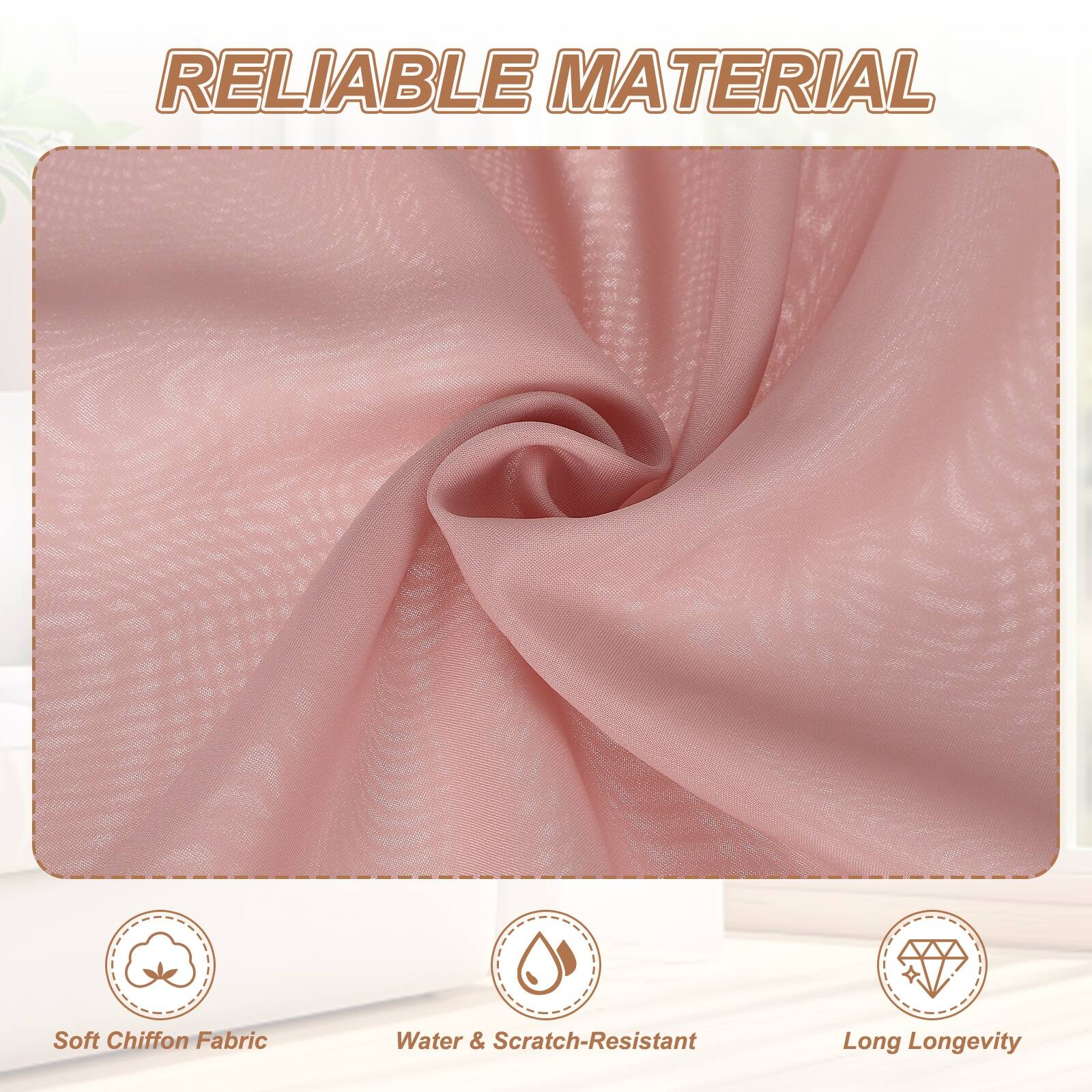 RELIABLE MATERIAL

- Soft Chiffon Fabric
- Water & Scratch-Resistant
- Long Longevity