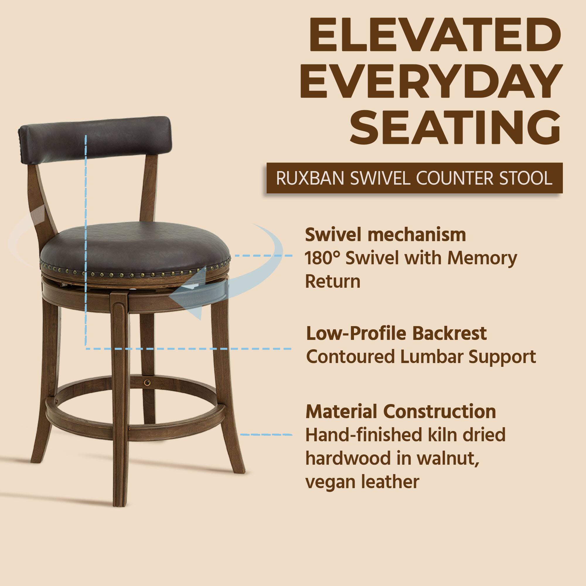ELEVATED EVERYDAY SEATING  
RUXBAN SWIVEL COUNTER STOOL  

- Swivel mechanism  
- 180° Swivel with Memory Return  
- Low-Profile Backrest  
- Contoured Lumbar Support  

Material Construction  
- Hand-finished kiln dried hardwood in walnut, vegan leather