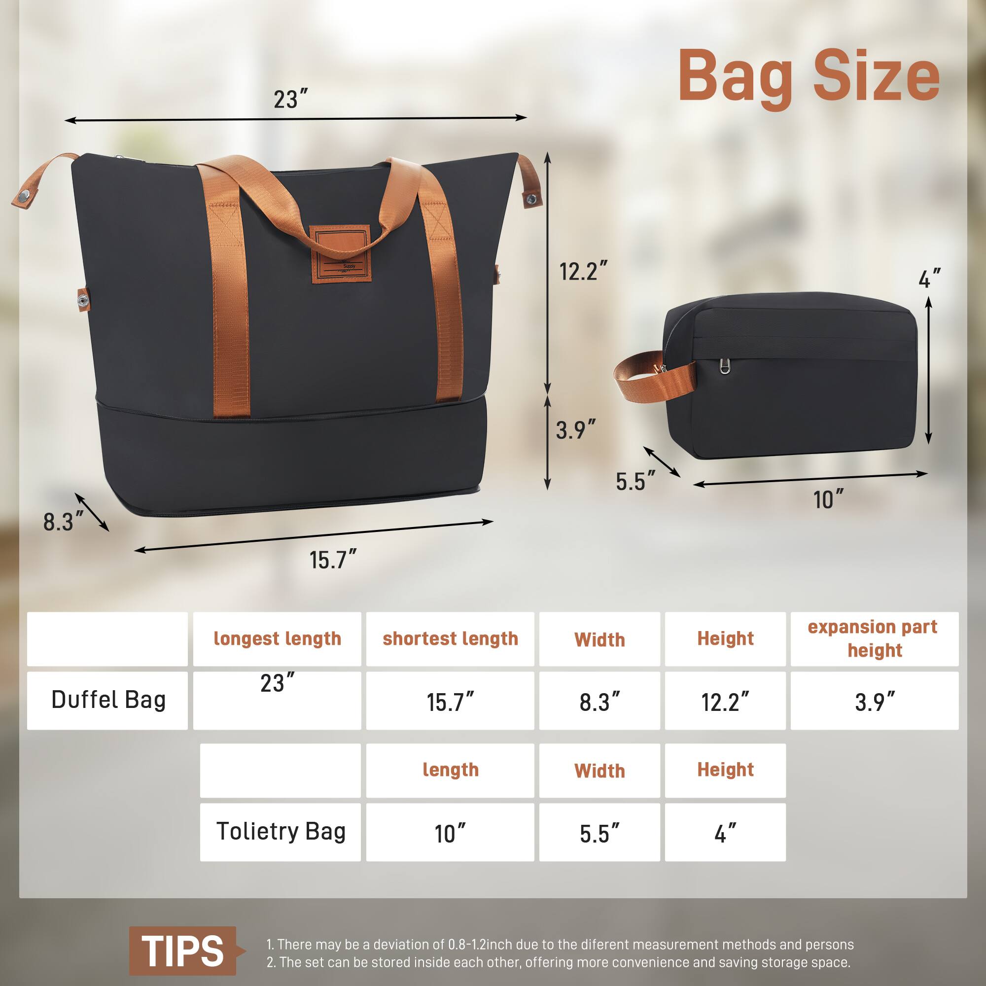 23" Bag Size 12.2" 4" 3.9" 8.3" 15.7" 5.5" 10" Duffel Bag longest length 23" shortest length 15.7" Width 8.3" Height 12.2" expansion part height 3.9" length Width Height Tolietry Bag 10" 5.5" 4" TIPS 1. There may be a deviation of 0.8-1.2inch due to the different measurement methods and persons 2. The set can be stored inside each other, offering more convenience and saving storage space.