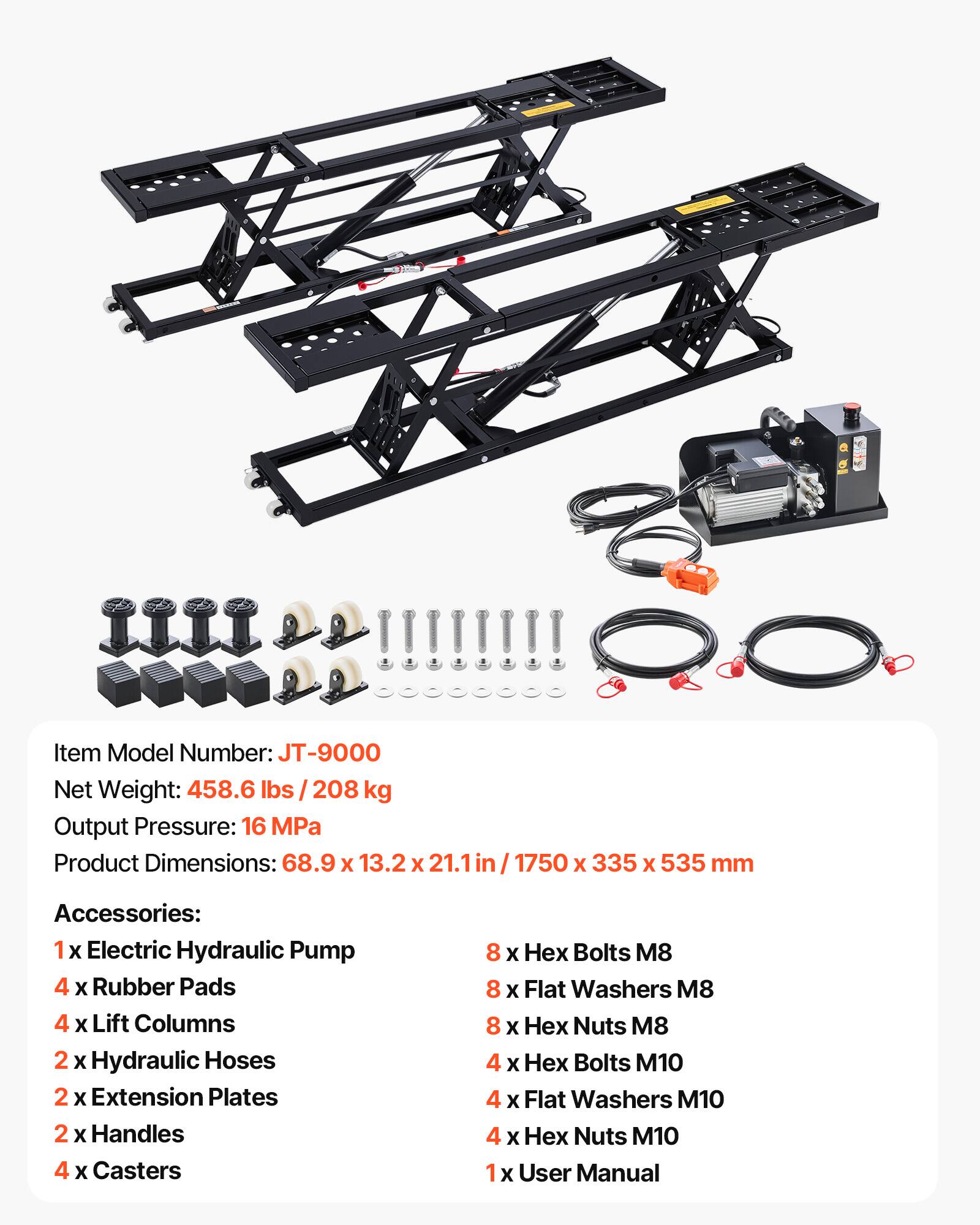 Item Model Number: JT-9000  
Net Weight: 458.6 lbs / 208 kg  
Output Pressure: 16 MPa  
Product Dimensions: 68.9 x 13.2 x 21.1 in / 1750 x 335 x 535 mm  

Accessories:  
1 x Electric Hydraulic Pump  
4 x Rubber Pads  
4 x Lift Columns  
2 x Hydraulic Hoses  
2 x Extension Plates  
2 x Handles  
4 x Casters  
8 x Hex Bolts M8  
8 x Flat Washers M8  
8 x Nuts M8  
4 x Hex Bolts M10  
4 x Flat Washers M10  
4 x Nuts M10  
1 x User Manual