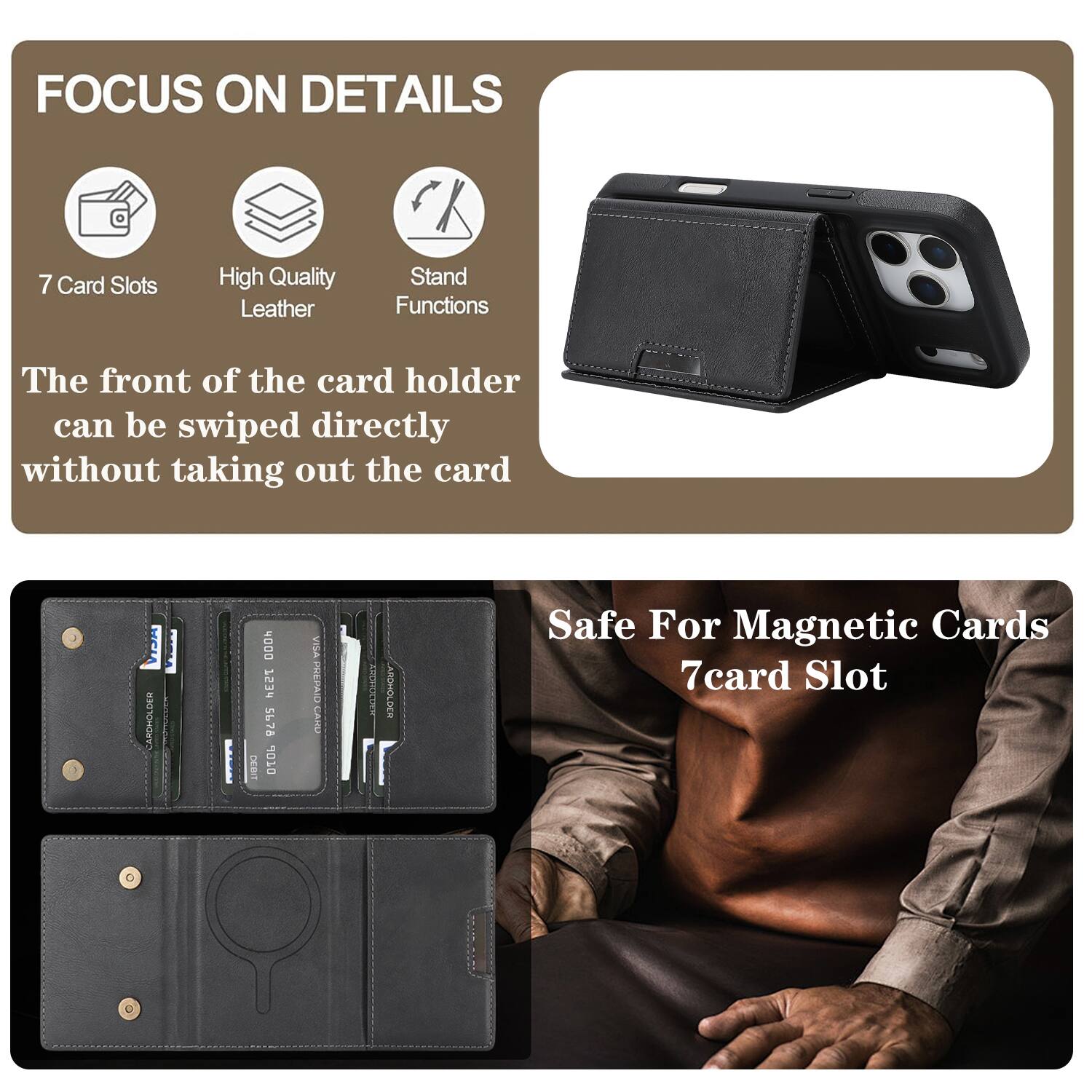 FOCUS ON DETAILS

7 Card Slots
High Quality Leather
Stand Functions

The front of the card holder can be swiped directly without taking out the card

CARDHOLDER DOOH
753 5678
DEBIT
10 WITe
PREPAID
CAND
AIT
ARCHOLDES

Safe For Magnetic Cards
7card Slot