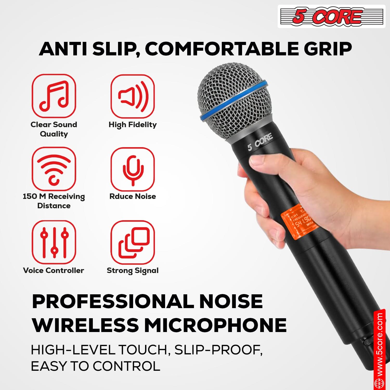 5 CORE ANTI SLIP, COMFORTABLE GRIP Clear Sound Quality High Fidelity 5 CORE 150 M Receiving Distance Reduce Noise Voice Controller Strong Signal PROFESSIONAL NOISE WIRELESS MICROPHONE HIGH-LEVEL TOUCH, SLIP-PROOF, EASY TO CONTROL www.5core.com