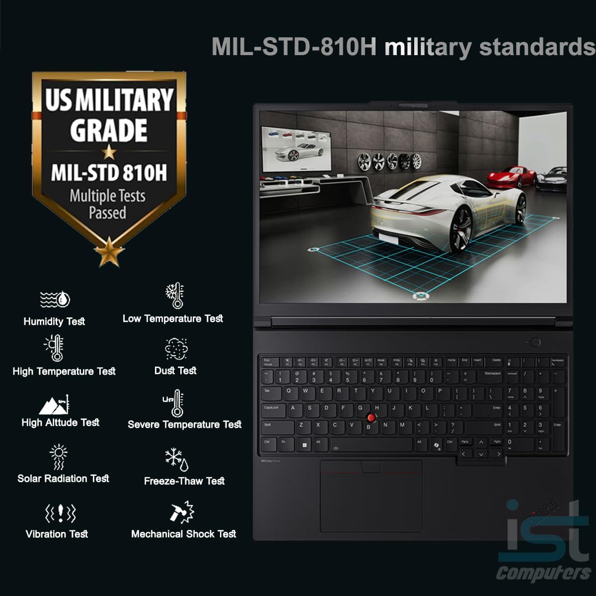 MIL-STD-810H military standards US MILITARY GRADE MIL-STD 810H Multiple Tests Passed

- Humidity Test
- Low Temperature Test
- High Temperature Test
- Dust Test
- High Altitude Test
- Severe Temperature Test
- Solar Radiation Test
- Vibration Test
- Freeze-Thaw Test
- Mechanical Shock Test

ist computers