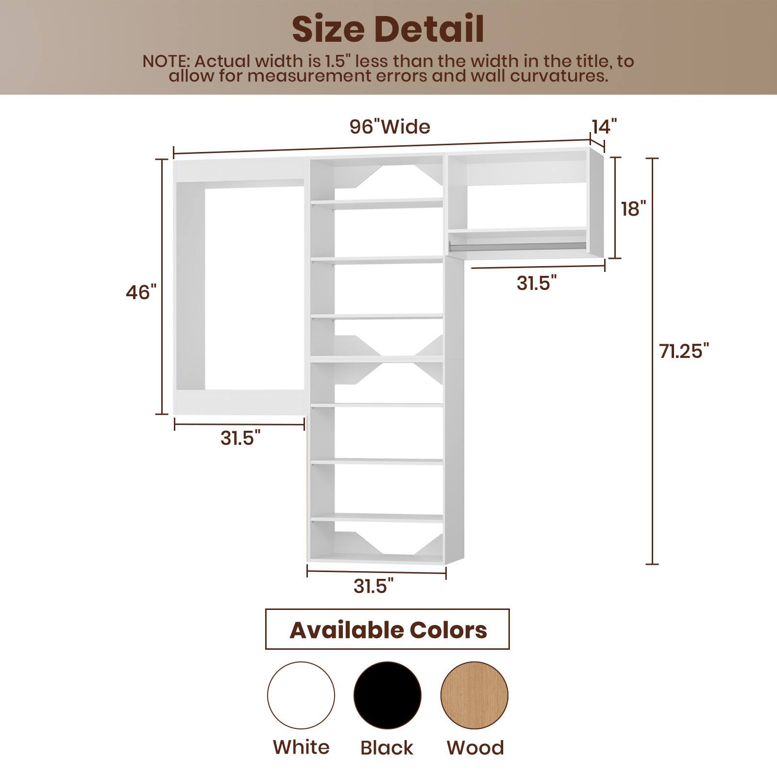**Size Detail**

NOTE: Actual width is 1.5" less than the width in the title, to allow for measurement errors and wall curvatures.

- 96"Wide
- 46"
- 31.5"
- 31.5"
- 31.5"
- 14"
- 18"
- 31.5"
- 71.25"

**Available Colors**

- White
- Black
- Wood