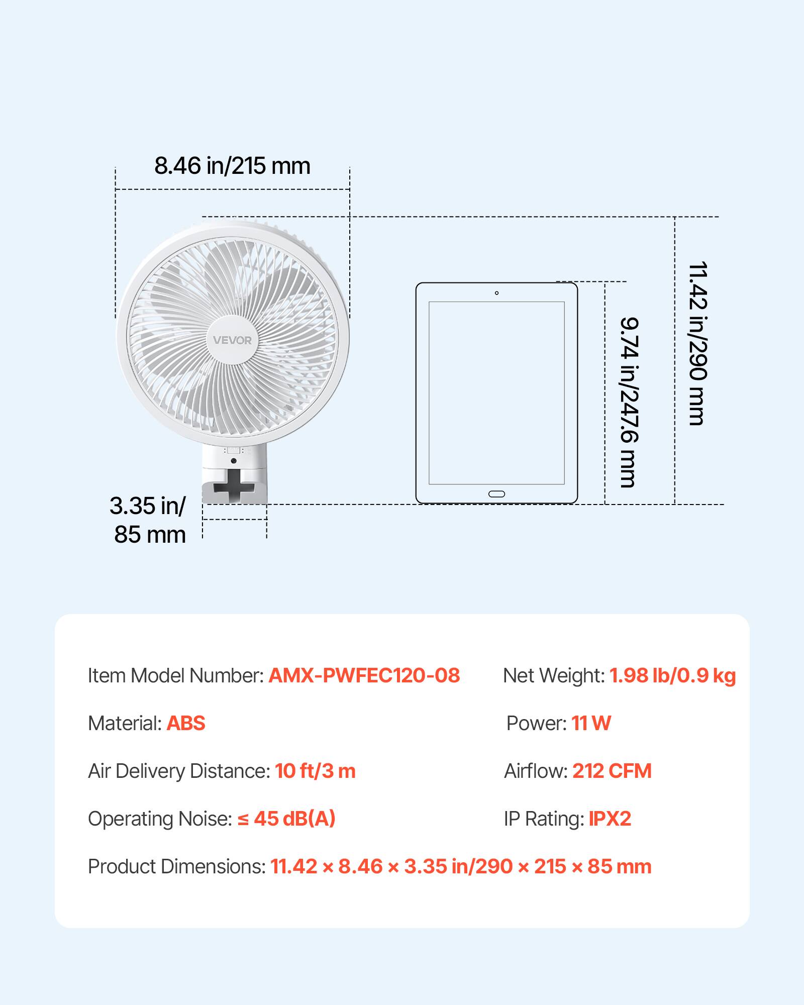 8.46 in/215 mm  
3.35 in/85 mm  
VEVOR  
9.74 in/247.6 mm  
11.42 in/290 mm  

Item Model Number: AMX-PWFEC120-08  
Net Weight: 1.98 lb/0.9 kg  
Material: ABS  
Power: 11 W  
Air Delivery Distance: 10 ft/3 m  
Airflow: 212 CFM  
Operating Noise: ≤ 45 dB(A)  
IP Rating: IPX2  
Product Dimensions: 11.42 x 8.46 x 3.35 in/290 x 215 x 85 mm