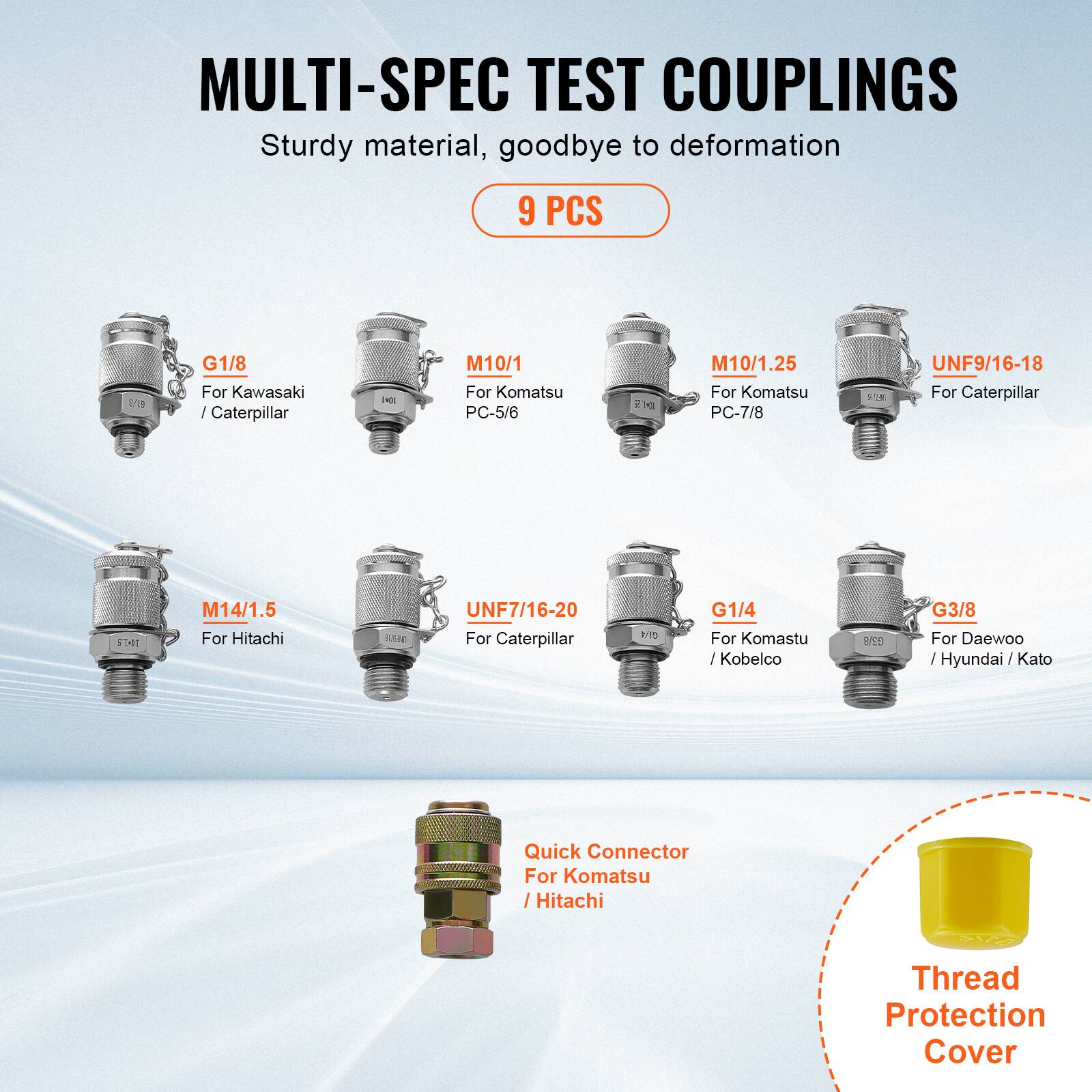 MULTI-SPEC TEST COUPLINGS  
Sturdy material, goodbye to deformation  

9 PCS  

- G1/8  
  For Kawasaki / Caterpillar  

- M10/1  
  For Komatsu PC-5/6  

- M10/1.25  
  For Komatsu PC-7/8  

- UNF9/16-18  
  For Caterpillar  

- M14/1.5  
  For Hitachi  

- UNF7/16-20  
  For Caterpillar  

- G1/4  
  For Komatsu / Kobelloco  

- G3/8  
  For Daewoo / Hyundai / Kato  

- Quick Connector  
  For Komatsu / Hitachi  

- Thread Protection Cover