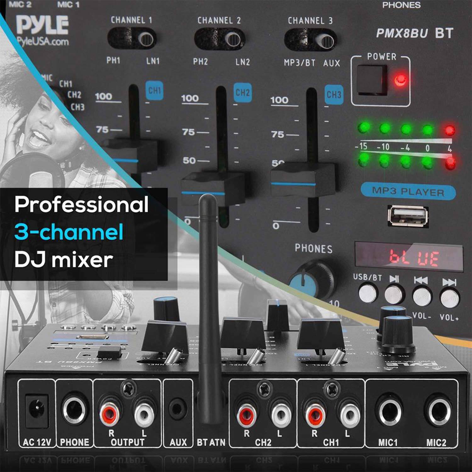 MIC 2  
MIC 1  
PYLE  
PyleUSA.com  

CHANNEL 1  
PH1  
LN1  
CH1  
100  
75  
50  

CHANNEL 2  
PH2  
LN2  
CH2  
100  
75  
50  

CHANNEL 3  
MP3/BT AUX  
CH3  
100  

PHONES  
PMX8BU BT  

POWER  

MP3 PLAYER  

Professional 3-channel DJ mixer  

PHONES  
USB/BT  
VOL - VOL +  

AC 12V  
PHONE  
OUTPUT  
AUX  
BTATN  

R  
L  
CH2  
CH1  
MIC1  
MIC2  

-15 -10 -4 0 4