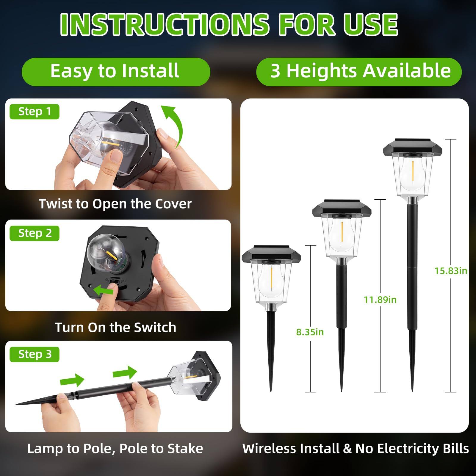 INSTRUCTIONS FOR USE

Easy to Install

Step 1  
Twist to Open the Cover

Step 2  
Turn On the Switch

Step 3  
Lamp to Pole, Pole to Stake

3 Heights Available

8.35in  
11.89in  
15.83in

Wireless Install & No Electricity Bills