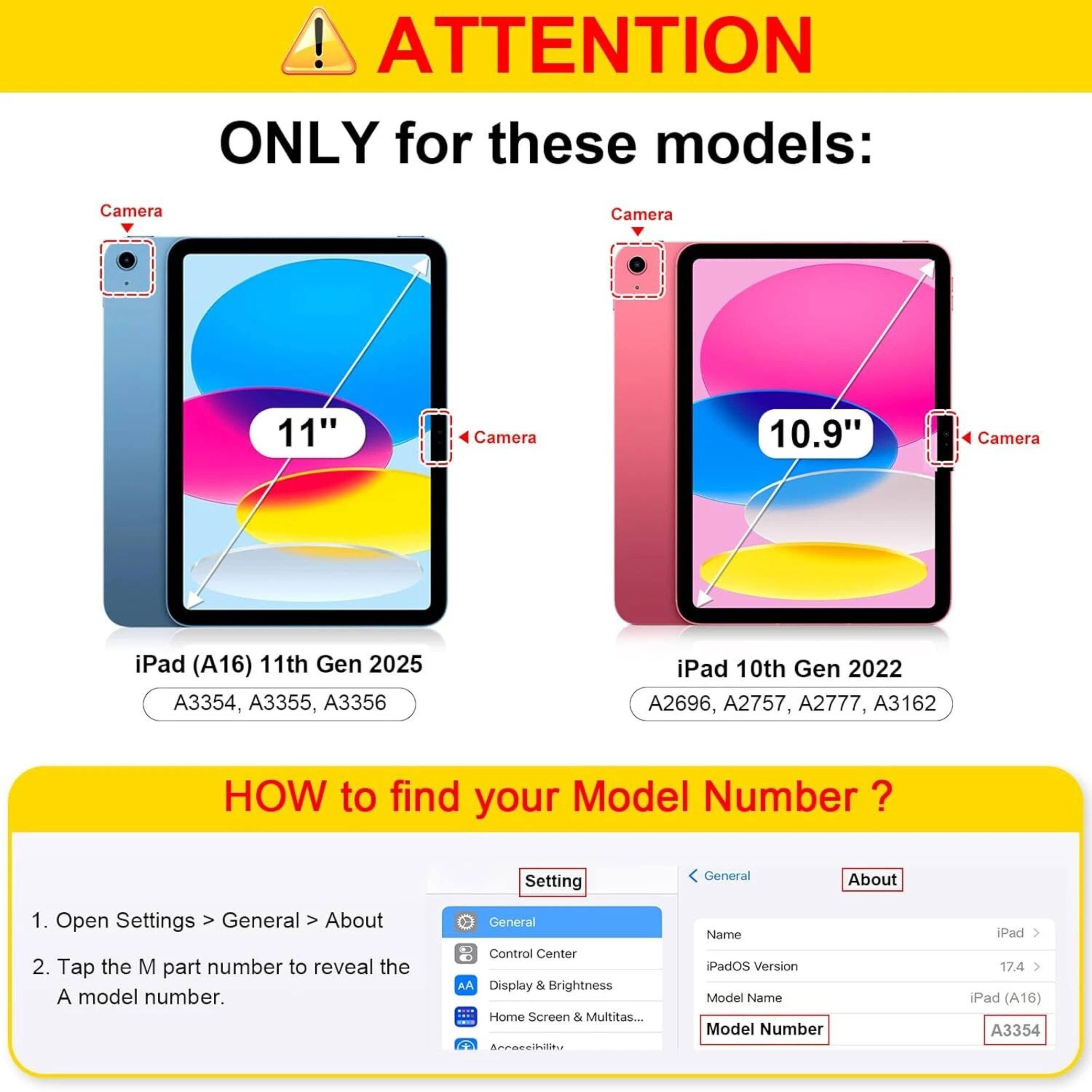 **ATTENTION**

**ONLY for these models:**

- **iPad (A16) 11th Gen 2025**
  - A3354, A3355, A3356

- **iPad 10th Gen 2022**
  - A2696, A2757, A2777, A3162

---

**HOW to find your Model Number?**

1. Open Settings > General > About
2. Tap the M part number to reveal the A model number.

---

**Settings**

- General
  - Control Center
  - Display & Brightness
  - Home Screen & Multitasking...

- About
  - Name: iPad
  - iPadOS Version: 17.4
  - Model Name: iPad (A16)
  - Model Number: A3354