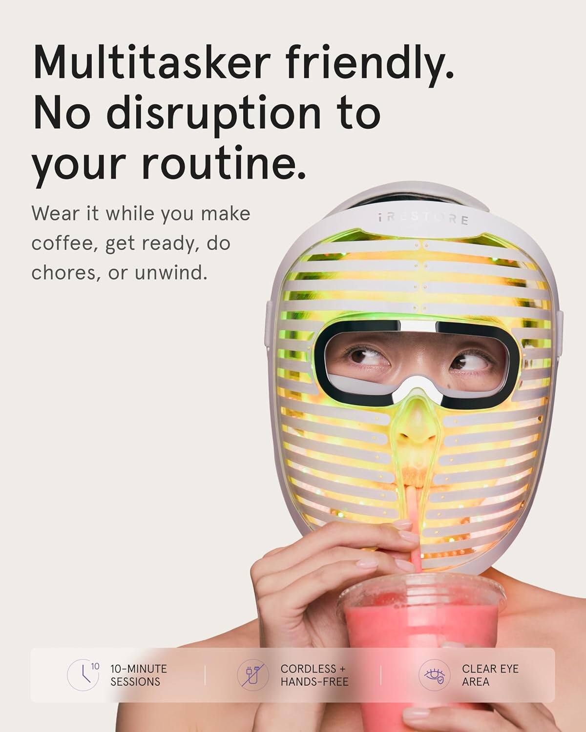 Multitasker friendly.  
No disruption to your routine.  
Wear it while you make iRESTORE coffee, get ready, do chores, or unwind.  

10 10-MINUTE SESSIONS  
CORDLESS + HANDS-FREE  
CLEAR EYE AREA