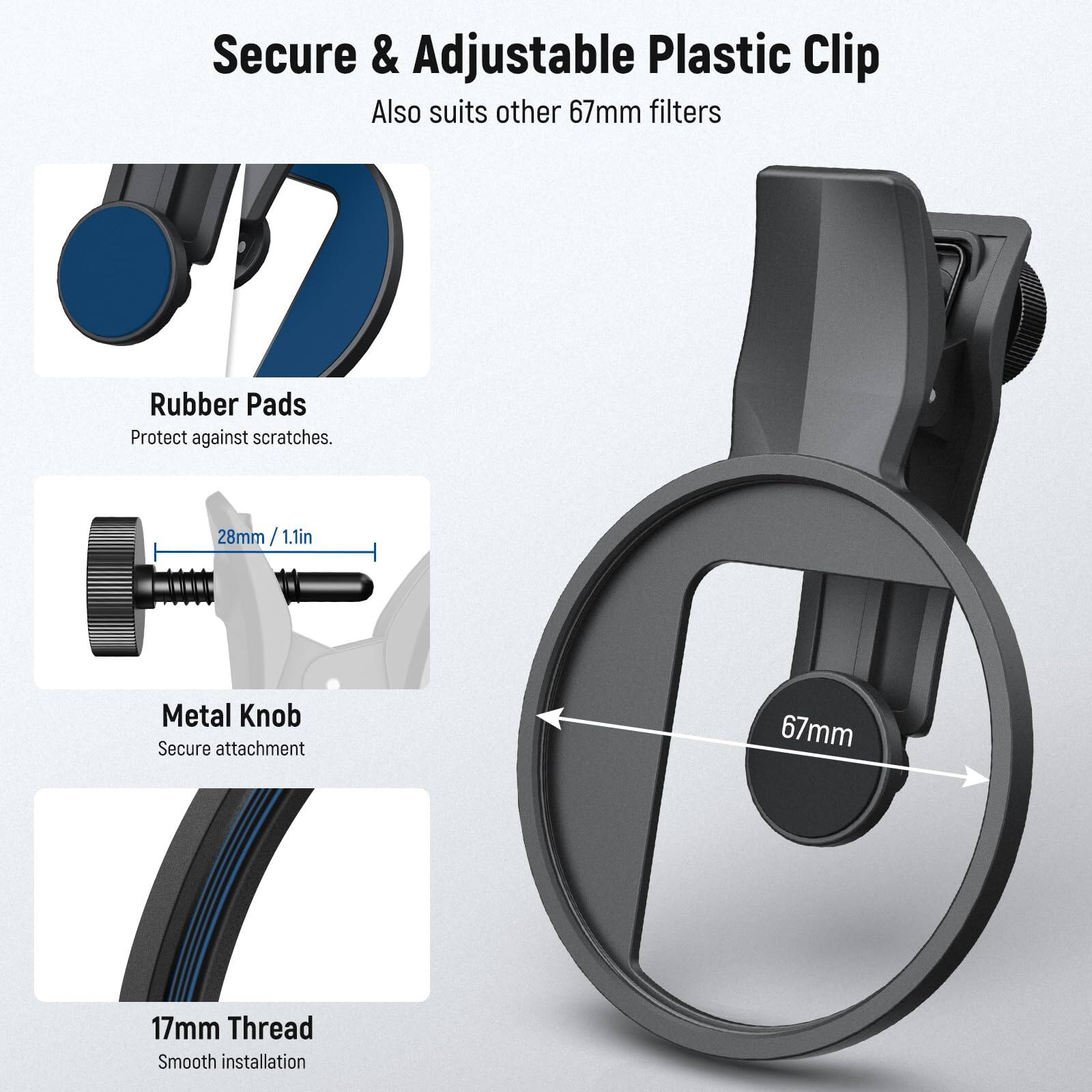 Secure & Adjustable Plastic Clip  
Also suits other 67mm filters  

Rubber Pads  
Protect against scratches.  

Metal Knob  
Secure attachment  

17mm Thread  
Smooth installation  

28mm / 1.1in